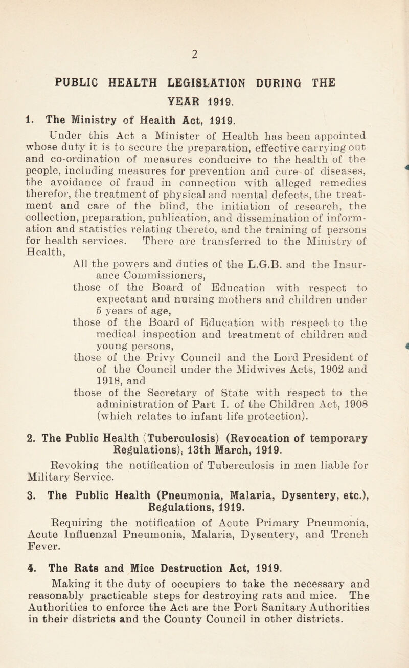 ? 4m* PUBLIC HEALTH LEGISLATION DURING THE YEAR 1919. 1. The Ministry of Health Act, 1919. Under this Act a Minister of Health has been appointed whose duty it is to secure the preparation, effective carrying out and co-ordination of measures conducive to the health of the people, including measures for prevention and cure of diseases, the avoidance of fraud in connection with alleged remedies therefor, the treatment of physical and mental defects, the treat- ment and care of the blind, the initiation of research, the collection, preparation, publication, and dissemination of inform- ation and statistics relating thereto, and the training of persons for health services. There are transferred to the Ministry of Health, All the powers and duties of the L.G.B. and the Insur- ance Commissioners, those of the Board of Education with respect to expectant and nursing mothers and children under 5 years of age, those of the Board of Education with respect to the medical inspection and treatment of children and young persons, 4 those of the Privy Council and the Lord President of of the Council under the Midwives Acts, 1902 and 1918, and those of the Secretary of State with respect to the administration of Part I. of the Children Act, 1908 (which relates to infant life protection). 2. The Public Health (Tuberculosis) (Revocation of temporary Regulations), 13th March, 1919. Revoking the notification of Tuberculosis in men liable for Military Service. 3. The Public Health (Pneumonia, Malaria, Dysentery, etc.), Regulations, 1919. Requiring the notification of Acute Primary Pneumonia, Acute Influenzal Pneumonia, Malaria, Dysentery, and Trench Fever. 4. The Rats and Mice Destruction Act, 1919. Making it the duty of occupiers to take the necessary and reasonably practicable steps for destroying rats and mice. The Authorities to enforce the Act are the Port Sanitary Authorities in their districts and the County Council in other districts.