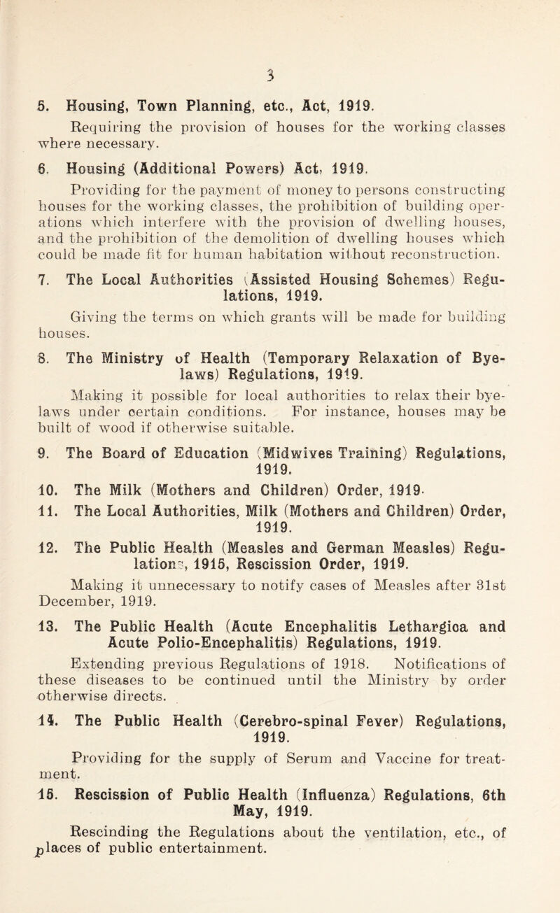 5. Housing, Town Planning, etc., Act, 1919. Requiring the provision of houses for the working classes where necessary. 8. Housing (Additional Powers) Act, 1819. Providing for the payment of money to persons constructing houses for the working classes, the prohibition of building oper- ations which interfere with the provision of dwelling houses, and the prohibition of the demolition of dwelling houses which could be made fit for human habitation without reconstruction. 7. The Local Authorities Assisted Housing Schemes) Regu- lations, 1919. Giving the terms on which grants will be made for building houses. S. The Ministry of Health (Temporary Relaxation of Bye- laws) Regulations, 1919. Making it possible for local authorities to relax their bye- laws under certain conditions. For instance, houses may be built of wood if otherwise suitable. 9. The Board of Education (Midwives Training) Regulations, 1919. 10. The Milk (Mothers and Children) Order, 1919- 11. The Local Authorities, Milk (Mothers and Children) Order, 1919. 12. The Public Health (Measles and German Measles) Regu- lation-, 1915, Rescission Order, 1919. Making it unnecessary to notify cases of Measles after 31st December, 1919. 13. The Public Health (Acute Encephalitis Lethargica and Acute Polio-Encephalitis) Regulations, 1919. Extending previous Regulations of 1918. Notifications of these diseases to be continued until the Ministry by order otherwise directs. II. The Public Health (Cerebro-spinal Fever) Regulations, 1919. Providing for the supply of Serum and Vaccine for treat- ment. 15. Rescission of Public Health (Influenza) Regulations, 6th May, 1919. Rescinding the Regulations about the ventilation, etc., of places of public entertainment.