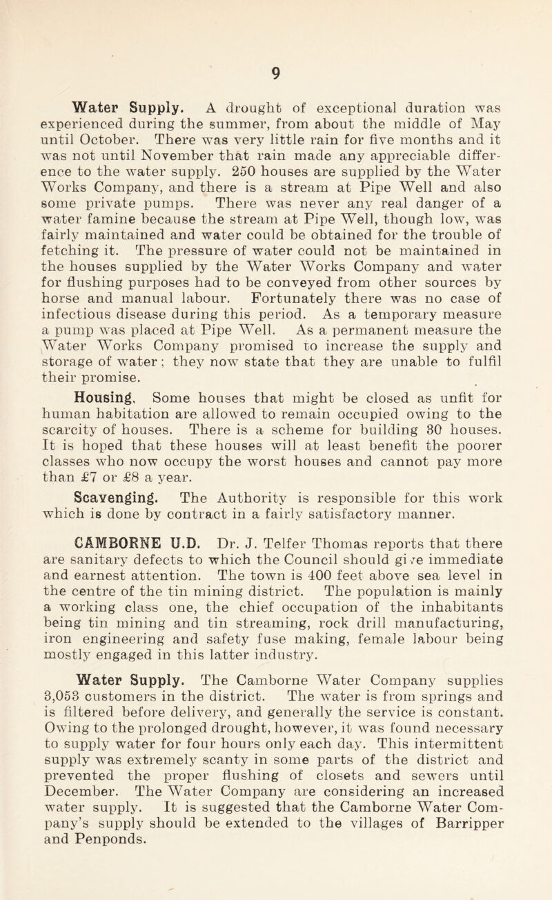 Water Supply. A drought of exceptional duration was experienced during the summer, from about the middle of May until October. There was very little rain for five months and it was not until November that rain made any appreciable differ- ence to the water supply. 250 houses are supplied by the Water Works Company, and there is a stream at Pipe Well and also some private pumps. There was never any real danger of a water famine because the stream at Pipe Well, though low, was fairly maintained and water could be obtained for the trouble of fetching it. The pressure of water could not be maintained in the houses supplied by the Water Works Company and water for flushing purimses had to be conveyed from other sources by horse and manual labour. Fortunately there was no case of infectious disease during this period. As a temporary measure a pump was placed at Pipe Well. As a permanent measure the Water Works Company promised to increase the supply and storage of water; they nowT state that they are unable to fulfil their promise. Housing, Some houses that might be closed as unfit for human habitation are allowed to remain occupied owing to the scarcity of houses. There is a scheme for building 80 houses. It is hoped that these houses will at least benefit the poorer classes who now occupy the worst houses and cannot pay more than £7 or £8 a year. Scavenging. The Authority is responsible for this work which is done by contract in a fairly satisfactory manner. CAMBORNE U.D. Dr. J. Telfer Thomas reports that there are sanitary defects to which the Council should gi /e immediate and earnest attention. The town is 400 feet above sea level in the centre of the tin mining district. The population is mainly a working class one, the chief occupation of the inhabitants being tin mining and tin streaming, rock drill manufacturing, iron engineering and safety fuse making, female labour being mostly engaged in this latter industry. Water Supply. The Camborne Water Company supplies 8,053 customers in the district. The water is from springs and is filtered before delivery, and generally the service is constant. Owing to the prolonged drought, however, it was found necessary to supply water for four hours only each day. This intermittent supply was extremely scanty in some parts of the district and prevented the proper flushing of closets and sewers until December. The Water Company are considering an increased water supply. It is suggested that the Camborne Water Com- pany’s supply should be extended to the villages of Barripper and Penponds.