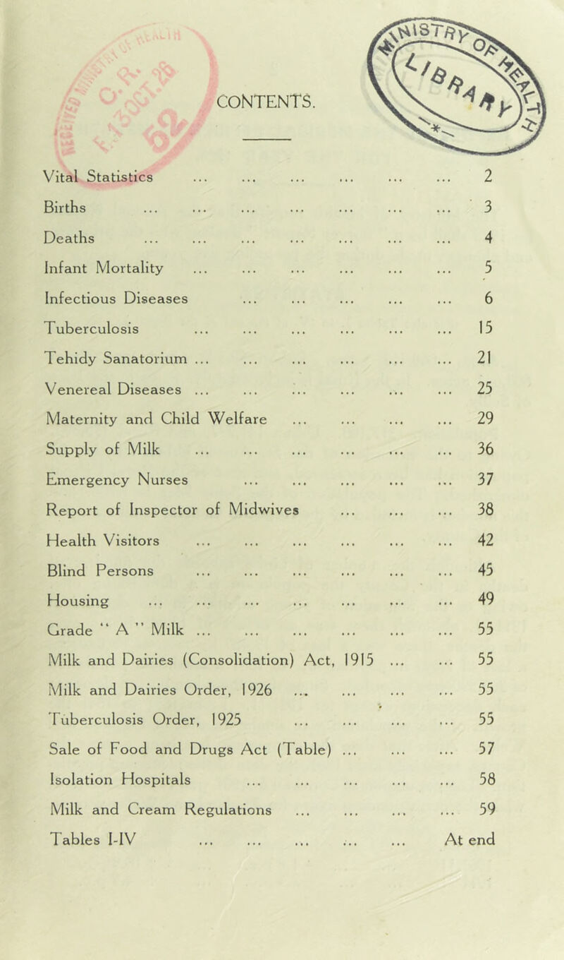 Vital Statistics ... ... ... ... ... ... 2 Births ... ... ... ... ... ... ... 3 Deaths ... ... ... ... ... ... ... 4 infant Mortality ... ... ... ... ... ... 5 Infectious Diseases ... ... ... ... ... 6 Tuberculosis ... ... ... ... ... ... 15 Tehidy Sanatorium ... ... ... ... ... ... 21 Venereal Diseases ... ... ... ... ... ... 25 Maternity and Child Welfare ... ... ... ... 29 Supply of Milk ... ... ... ... ... ... 36 Emergency Nurses ... ... ... ... ... 37 Report of Inspector of Midwives ... ... ... 38 Health Visitors ... ... ... ... ... ... 42 Blind Persons ... ... 45 Housing ... ... ... ... ... ... ... 49 Grade “ A ” Milk 55 Milk and Dairies (Consolidation) Act, 1915 ... ... 55 Milk and Dairies Order, 1926 ... ... ... ... 55 Tuberculosis Order, 1925 ... ... ... ... 55 Sale of Food and Drugs Act (Table) ... ... ... 57 Isolation Hospitals ... ... ... ... ... 58 Milk and Cream Regulations ... ... ... ... 59 Tables I-IV ... ... ... ... ... At end