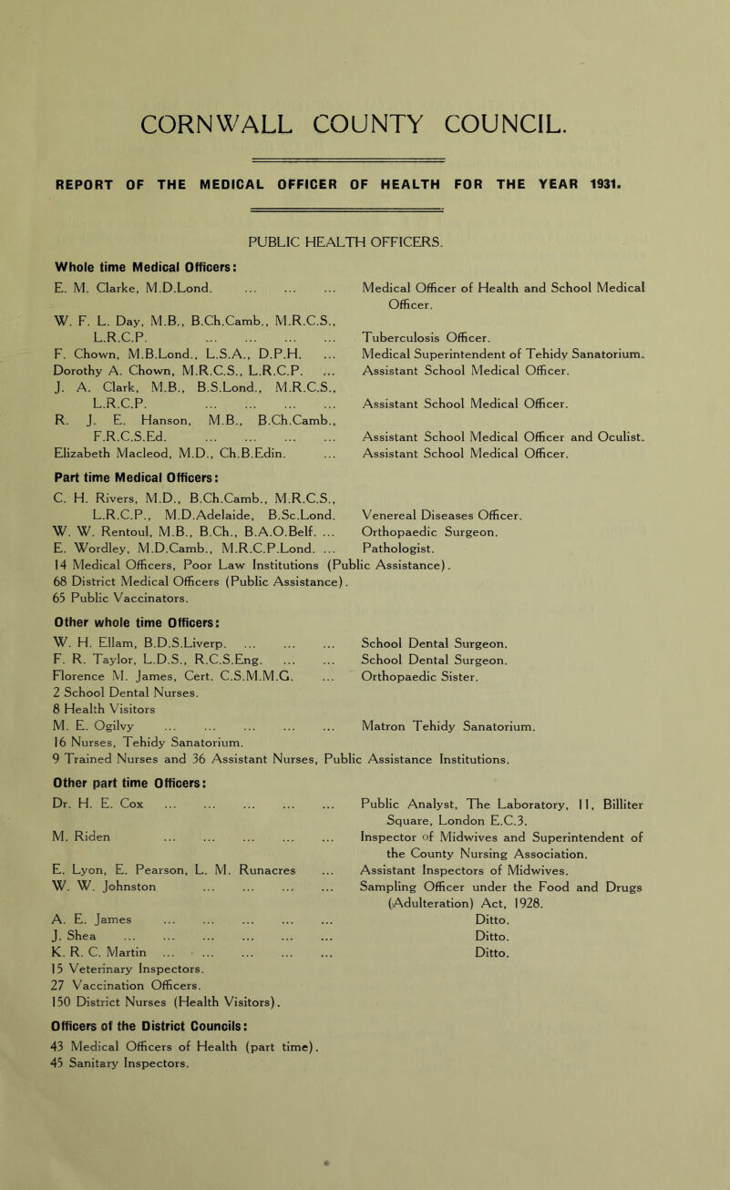 REPORT OF THE MEDICAL OFFICER OF HEALTH FOR THE YEAR 1931. PUBLIC HEALTH OFFICERS. Whole time Medical Officers: E. M. Clarke, M.D.Lond. W. F. L. Day, M.B., B.Ch.Camb,, M.R.C.S., L.R.C.P. F. Chown, M.B.Lond., L.S.A., D.P.H. Dorothy A. Chown, M.R.C.S., L.R.C.P. J. A. Clark, M.B., B.S.Lond., M.R.C.S., L.R.C.P. R. J. E. Hanson, M.B., B.Ch.Camb., F.R.C.S.Ed Elizabeth Macleod, M.D., Ch.B.Edin. Medical Officer of Health and School Medical Officer. Tuberculosis Officer. Medical Superintendent of Tehidy Sanatorium. Assistant School Medical Officer. Assistant School Medical Officer. Assistant School Medical Officer and Oculist. Assistant School Medical Officer. Part time Medical Officers: C. H. Rivers, M.D., B.Ch.Camb., M.R.C.S., L.R.C.P., M.D.Adelaide, B.Sc.Lond. Venereal Diseases Officer. W. W. Rentoul, M.B., B.Ch., B.A.O.Belf. ... Orthopaedic Surgeon. E. Wordley, M.D.Camb., M.R.C.P.Lond. ... Pathologist. 14 Medical Officers, Poor Law Institutions (Public Assistance). 68 District Medical Officers (Public Assistance). 65 Public Vaccinators. Other whole time Officers: W. H. Ellam, B.D.S.Liverp. F. R. Taylor, L.D.S., R.C.S.Eng. Florence M. James, Cert. C.S.M.M.G. 2 School Dental Nurses. 8 Health Visitors M. E. Ogilvy 16 Nurses, Tehidy Sanatorium. 9 Trained Nurses and 36 Assistant Nurses, Other part time Officers: Dr. H. E. Cox M. Riden E. Lyon, E. Pearson, L. M. Runacres W. W. Johnston A. E. James J. Shea K. R. C. Martin ... • ... 15 Veterinary Inspectors. 27 Vaccination Officers. 150 District Nurses (Health Visitors). Officers of the District Councils: 43 Medical Officers of Health (part time). 45 Sanitary Inspectors. School Dental Surgeon. School Dental Surgeon. Orthopaedic Sister. Matron Tehidy Sanatorium. Public Analyst, The Laboratory, 11, Billiter Square, London E.C.3. Inspector of Midwives and Superintendent of the County Nursing Association. Assistant Inspectors of Midwives. Sampling Officer under the Food and Drugs (Adulteration) Act, 1928. Ditto. Ditto. Ditto. Public Assistance Institutions.