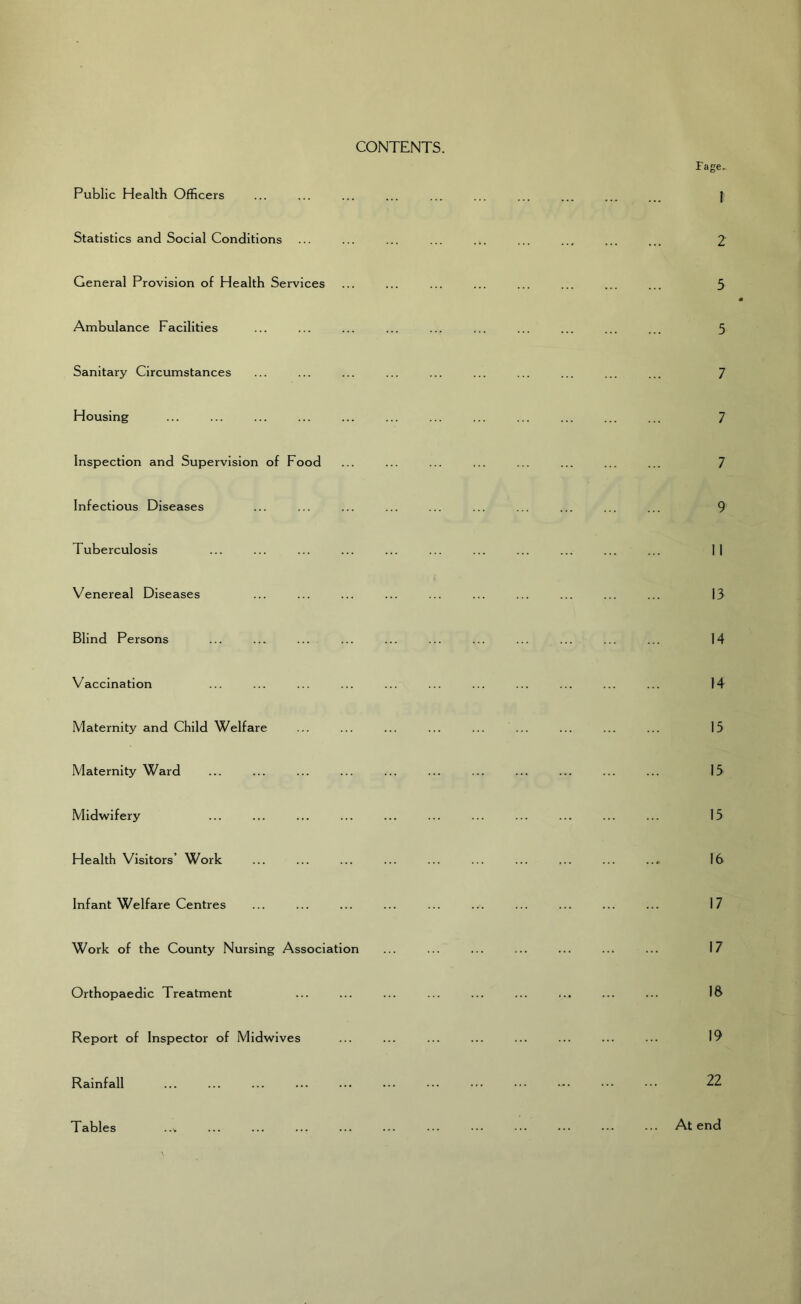 CONTENTS. Fage. Public Health Officers Statistics and Social Conditions General Provision of Health Services Ambulance Facilities Sanitary Circumstances Housing Inspection and Supervision of Food Infectious Diseases Tuberculosis Venereal Diseases Blind Persons Vaccination Maternity and Child Welfare Maternity Ward Midwifery Health Visitors’ Work Infant Welfare Centres Work of the County Nursing Association Orthopaedic Treatment Report of Inspector of Midwives Rainfall Tables ..V 1 2 5 5 7 7 7 9 11 13 14 14 15 15 15 16 17 17 18 19 22 At end