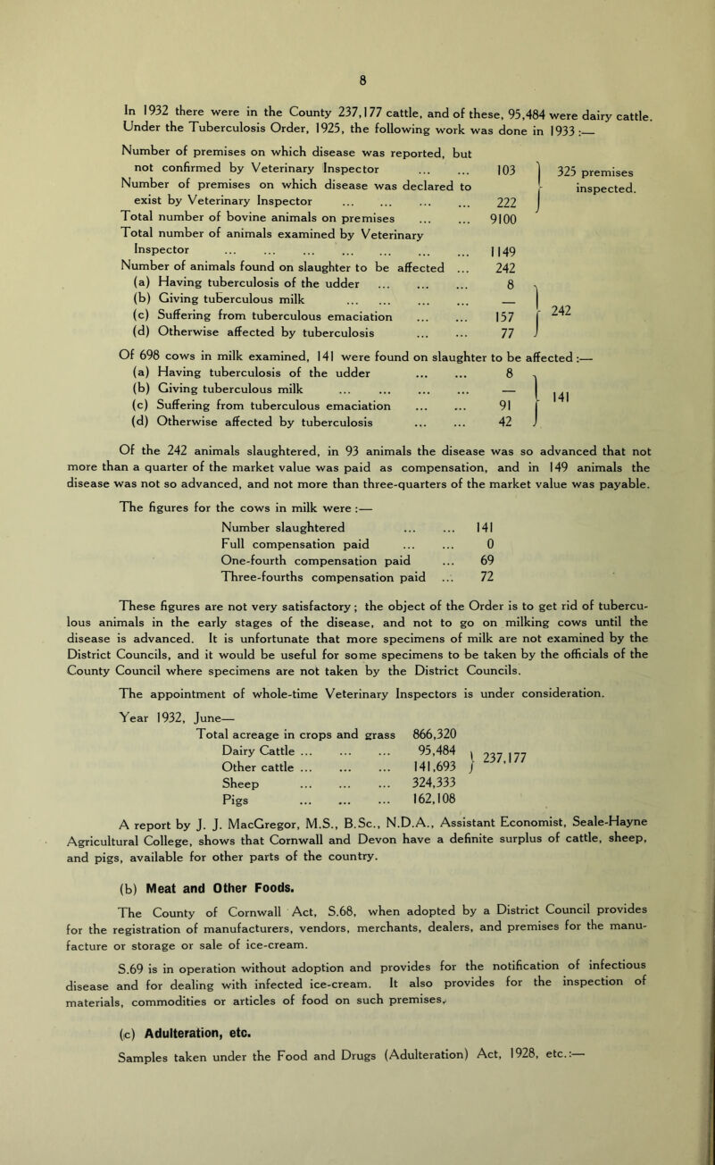 In 1932 there were in the County 237,1 77 cattle, and of these, 95,484 were dairy cattle. Under the Tuberculosis Order, 1925, the following work was done in 1933 : Number of premises on which disease was reported, but not confirmed by Veterinary Inspector Number of premises on which disease was declared to exist by Veterinary Inspector Total number of bovine animals on premises Total number of animals examined by Veterinary Inspector Number of animals found on slaughter to be affected ... (a) Having tuberculosis of the udder (b) Giving tuberculous milk (c) Suffering from tuberculous emaciation (d) Otherwise affected by tuberculosis Of 698 cows in milk examined, 141 were found on slaughter to be affected :— (a) Having tuberculosis of the udder (b) Giving tuberculous milk (c) Suffering from tuberculous emaciation (d) Otherwise affected by tuberculosis Of the 242 animals slaughtered, in 93 animals the disease was so advanced that not more than a quarter of the market value was paid as compensation, and in 149 animals the disease was not so advanced, and not more than three-quarters of the market value was payable. The figures for the cows in milk were :— Number slaughtered ... ... 141 Full compensation paid ... ... 0 One-fourth compensation paid ... 69 Three-fourths compensation paid ... 72 103 I 325 premises r inspected. 222 J 9100 1149 242 157 r 11 ) These figures are not very satisfactory; the object of the Order is to get rid of tubercu- lous animals in the early stages of the disease, and not to go on milking cows until the disease is advanced. It is unfortunate that more specimens of milk are not examined by the District Councils, and it would be useful for some specimens to be taken by the officials of the County Council where specimens are not taken by the District Councils. The appointment of whole-time Veterinary Inspectors is under consideration. Year 1932, June— Total acreage in crops and grass Dairy Cattle ... Other cattle ... Sheep Pigs 866,320 95,484 141,693 324,333 162,108 I 237,177 A report by J. J. MacGregor, M.S., B.Sc., N.D.A., Assistant Economist, Seale-Hayne Agricultural College, shows that Cornwall and Devon have a definite surplus of cattle, sheep, and pigs, available for other parts of the country. (b) Meat and Other Foods. The County of Cornwall Act, S.68, when adopted by a District Council provides for the registration of manufacturers, vendors, merchants, dealers, and premises for the manu- facture or storage or sale of ice-cream. S.69 is in operation without adoption and provides for the notification of infectious disease and for dealing with infected ice-cream. It also provides for the inspection of materials, commodities or articles of food on such premises,. (c) Adulteration, etc. Samples taken under the Food and Drugs (Adulteration) Act, 1928, etc.: