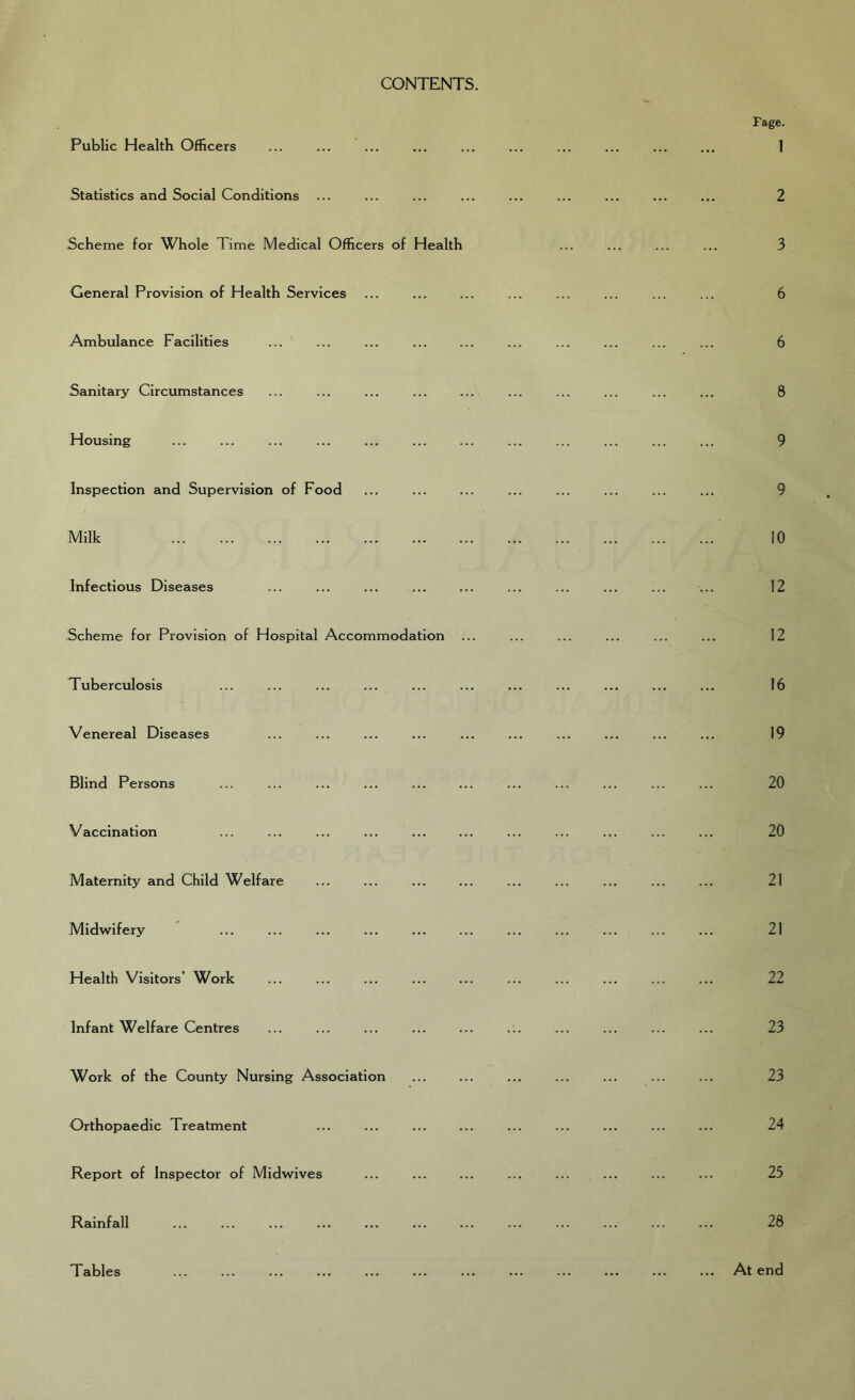 CONTENTS. Public Health Officers Statistics and Social Conditions Scheme for Whole Time Medical Officers of Health General Provision of Health Services Ambulance Facilities Sanitary Circumstances Housing Inspection and Supervision of Food Milk Infectious Diseases Scheme for Provision of Hospital Accommodation Tuberculosis Venereal Diseases Blind Persons Vaccination Maternity and Child Welfare Midwifery Health Visitors’ Work Infant Welfare Centres Work of the County Nursing Association Orthopaedic Treatment Report of Inspector of Midwives Rainfall Tables Page. 1 2 3 6 6 8 9 9 10 12 12 16 19 20 20 21 21 22 23 23 24 25 28 At end