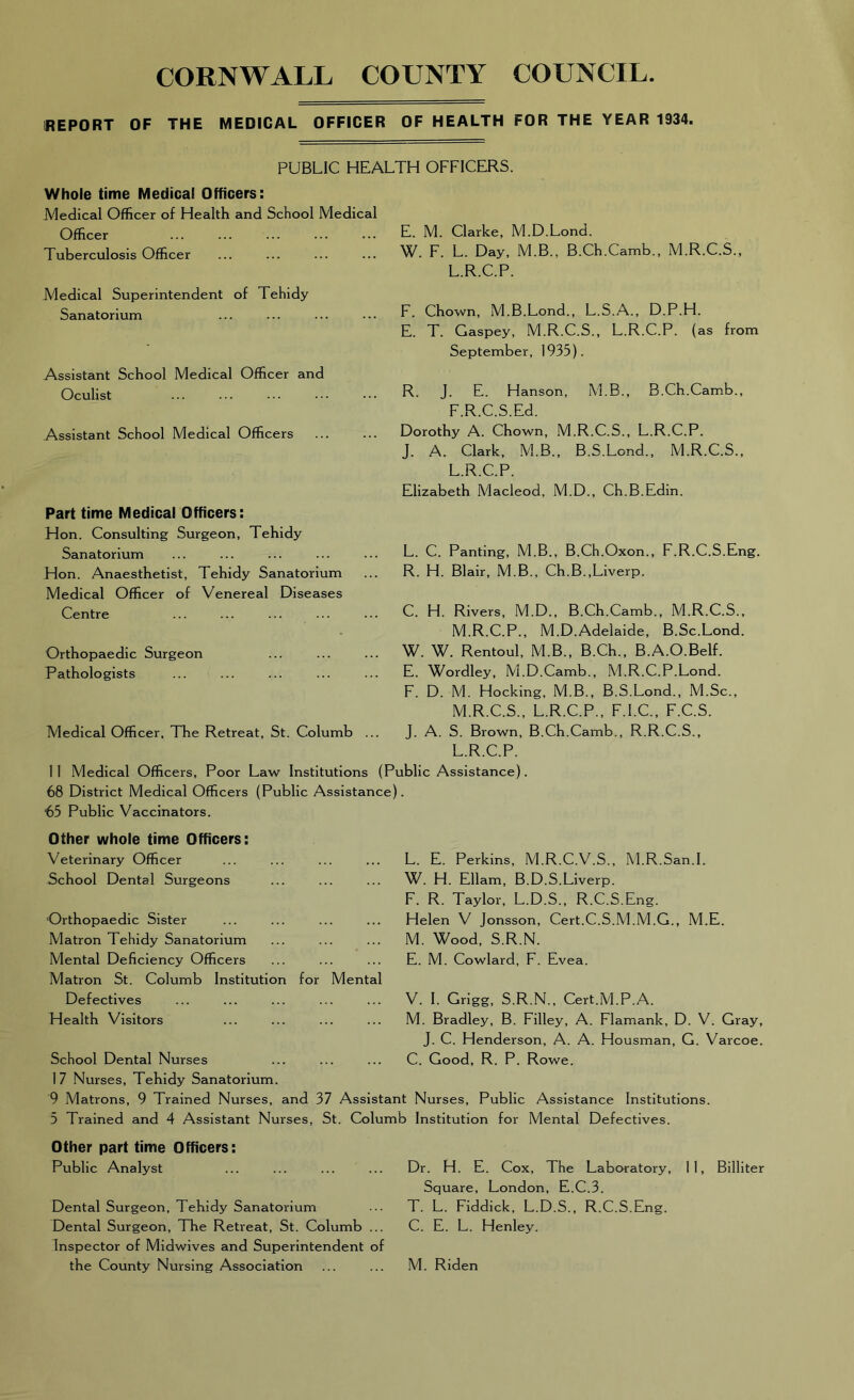 REPORT OF THE MEDICAL OFFICER OF HEALTH FOR THE YEAR 1934. PUBLIC HEALTH OFFICERS. Whole time Medical Officers: Medical Officer of Health and School Medical Officer Tuberculosis Officer Medical Superintendent of Tehidy Sanatorium Assistant School Medical Officer and Oculist Assistant School Medical Officers Part time Medical Officers: Hon. Consulting Surgeon, Tehidy Sanatorium Hon. Anaesthetist, Tehidy Sanatorium Medical Officer of Venereal Diseases Centre Orthopaedic Surgeon Pathologists Medical Officer, The Retreat, St. Columb E. M. Clarke, M.D.Lond. W. F. L. Day, M.B., B.Ch.Camb., M.R.C.S., L.R.C.P. F. Chown, M.B.Lond., L.S.A., D.P.H. E. T. Gaspey, M.R.C.S., L.R.C.P. (as from September, 1935). R. J. E. Hanson, M.B., B.Ch.Camb., F.R.C.S.Ed. Dorothy A. Chown, M.R.C.S., L.R.C.P. J. A. Clark, M.B., B.S.Lond., M.R.C.S., L.R.C.P. Elizabeth Macleod, M.D., Ch.B.Edin. L. C. Panting, M.B., B.Ch.Oxon., F.R.C.S.Eng. R. H. Blair, M.B., Ch.B.,Liverp. C. H. Rivers, M.D., B.Ch.Camb., M.R.C.S., M.R.C.P., M.D. Adelaide, B.Sc.Lond. W. W. Rentoul, M.B., B.Ch., B.A.O.Belf. E. Wordley, M.D.Camb., M.R.C.P.Lond. F. D. M. Hocking, M.B., B.S.Lond., M.Sc., M.R.C.S., L.R.C.P., F.I.C., F.C.S. J. A. S. Brown, B.Ch.Camb., R.R.C.S., L.R.C.P. II Medical Officers, Poor Law Institutions (Public Assistance). 68 District Medical Officers (Public Assistance). 65 Public Vaccinators. Other whole time Officers: Veterinary Officer L. E. Perkins, M.R.C.V.S., M.R.San.I. School Dental Surgeons W. H. Ellam, B.D.S.Liverp. F. R. Taylor, L.D.S., R.C.S.Eng. Orthopaedic Sister Helen V Jonsson, Cert.C.S.M.M.G., M.E. Matron Tehidy Sanatorium M. Wood, S.R.N. Mental Deficiency Officers Matron St. Columb Institution for Mental E. M. Cowlard, F. Evea. Defectives V. I. Grigg, S.R.N., Cert.M.P.A. Health Visitors M. Bradley, B. Filley, A. Flamank, D. V. Gray, J. C. Henderson, A. A. Housman, G. Varcoe. School Dental Nurses 17 Nurses, Tehidy Sanatorium. C. Good, R. P. Rowe. 9 Matrons, 9 Trained Nurses, and 37 Assistant Nurses, Public Assistance Institutions. 5 Trained and 4 Assistant Nurses, St. Columb Institution for Mental Defectives. Other part time Officers: Public Analyst Dental Surgeon, Tehidy Sanatorium Dental Surgeon, The Retreat, St. Columb ... Inspector of Midwives and Superintendent of the County Nursing Association Dr. H. E. Cox, The Laboratory, 1 1, Billiter Square, London, E.C.3. T. L. Fiddick, L.D.S., R.C.S.Eng. C. E. L. Henley. M. Riden