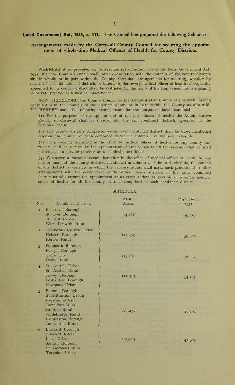 Local Government Act, 1933, S. 111. The Council has prepared the following Scheme :— Arrangements made by the Cornwall County Council for securing the appoint- ment of whole-time Medical Officers of Health for County Districts. WHEREAS it is provided by sub-section (i) of section in of the Local Government Act, 1933, that the County Council shall, after consultation with the councils of the county districts situate wholly or in part within the County, formulate arrangements for securing, whether by means of a combination of districts or otherwise, that every medical of&cer of health subsequently appointed for a county district shall be restricted by the terms of his employment from engaging in private practice as a medical practitioner. NOW THEREFORE the County Council of the Administrative County of Cornwall, having consulted with the councils of the districts wholly or in part within the County as aforesaid, DO HEREBY make the following arrangements for the purposes above-mentioned:— (1) For the purposes' of the appointment of medical officers of health the Administrative County of Cornwall shall be divided into the six combined districts specified in the Schedule hereto. (2) The county districts comprised within each combined district shall be those mentioned opposite the number of each combined district in column 2 of the said Schedule. (3) On a vacancy occurring in the office of medical officer of health for any county dis- trict it shall be a term of the appointment of any person to fill the vacancy that he shall not engage in private practice as a medical practitioner. (4) Whenever a vacancy occurs hereafter in the office of medical officer of health in any one or more of the county districts mentioned in column 2 of the said schedule, the council of the district or districts in which the vacancy occurs shall make such provisional or other arrangements with the concurrence of the other county districts in the same combined district as will ensure the appointment at as early a date as possible of a single medical officer of health for all the county districts comprised in such combined district. No. Combined District. 1. Penzance Borough St. Ives Borough St. Just Urban West Pen with Rural 2. Camborne-Redruth Urban Helston Borough Kerrier Rural 3. Falmouth Borough Penryn Borough Truro City Truro Rural 4. St. Austell Urban St. Austell Rural Fowey Borough Lostwithiel Borough Newquay Urban 5. Bodmin Borough Bude-Stratton Urban Padstow Urban Camelford Rural Stratton Rural W^adebridge Rural Launceston Borough Launceston Rural 6. Liskeard Borough Liskeard Rural Looe Urban Saltash Borough St. Germans Rural Torpoint Urban SCHEDULE. Area. Population Acres. 1931- 74,868 49,736 117,365 59,400 113,163 56,002 111,545 54,747 283,271 48,297 163,914 47,963