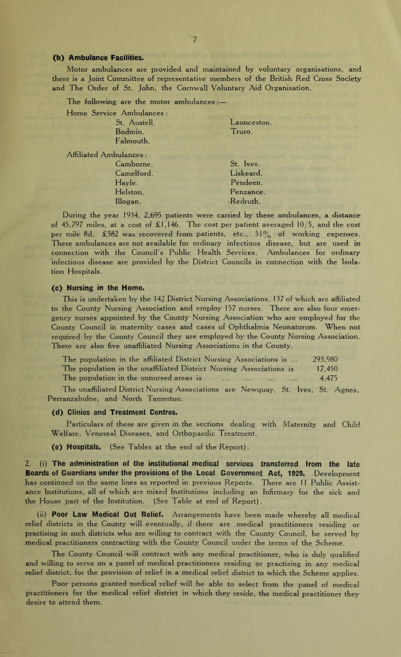 (b) Ambulance Facilities. Motor ambulances are provided and maintained by voluntary organisations, and there is a Joint Committee of representative members of the British Red Cross Society and The Order of St. John, the Cornwall Voluntary Aid Organisation. The following are the motor ambulances Home Service Ambulances : St. Austell. Launceston Bodmin. Falmouth. Truro. bulances: Camborne. St. Ives. Camelford. Liskeard. Hayle. Pendeen. Helston. Penzance. Illogan. •Redruth. During the year 1934, 2,695 patients were carried by these ambulances, a distance of 45,797 miles, at a cost of £1,146. The cost per patient averaged 10/5, and the cost per mile 8d. £582 was recovered from patients, etc., 51% of working expenses. These ambulances are not available for ordinary infectious disease, but are used in connection with the Council’s Public Health Services. Ambulances for ordinary infectious disease are provided by the District Councils in connection with the Isola- tion Hospitals. (c) Nursing in the Home. This is undertaken by the 142 District Nursing .Associations, 137 of which are affiliated to the County Nursing Association and employ 157 nurses. There are also four emer- gency nurses appointed by the County Nursing Association who are employed for the County Council in maternity cases and cases of Ophthalmia Neonatorum. When not required by the County Council they are employed by the County Nursing Association, There are also five unaffiliated Nursing Associations in the County. The population in the affiliated District Nursing Associations is . The population in the unaffiliated District Nursing Associations is The population in the unnursed areas is The unaffiliated District Nursing Associations are Newquay, St. Perranzabuloe, and North Tamerton. (d) Clinics and Treatment Centres. Particulars of these are given in the sections dealing with Maternity and Child Welfare, Venereal Diseases, and Orthopaedic Treatment. (e) Hospitals. (See Tables at the end of the Report). 2. (i) The administration of the institutional medical services transferred from the late Boards of Guardians under the provisions of the Local Government Act, 1929. Development has continued on the same lines as reported in previous Reports. There are 11 Public Assist- ance Institutions, all of which are mixed Institutions Including an Infirmary for the sick and the House part of the Institution. (See Table at end of Report). (ii) Poor Law Medical Out Relief. Arrangements have been made whereby all medical relief districts in the County will eventually, if there are medical practitioners residing or practising in such districts who are willing to contract with the County Council, be served by medical practitioners contracting with the County Council under the terms of the Scheme. The County Council will contract with any medical practitioner, who is duly qualified and willing to serve on a panel of medical practitioners residing or practising in any medical relief district, for the provision of relief in a medical relief district to which the Scheme applies. Poor persons granted medical relief will be able to select from the panel of medical practitioners for the medical relief district in which they reside, the medical practitioner they desire to attend them. 293,980 17,450 4,475 Ives, St. Agnes,