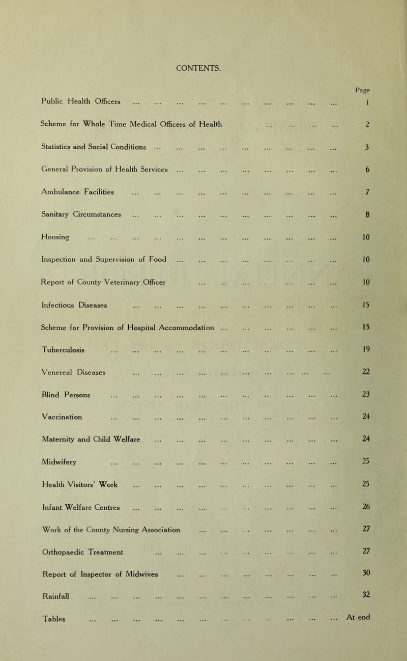 CONTENTS. Public Health Officers Scheme for Whole Time Medical Officers of Health Statistics and Social Conditions ... General Provision of Health Services Ambulance Facilities Sanitary Circumstances Housing Inspection and Supervision of Food Report of County Veterinary Officer Infectious Diseases Scheme for Provision of Hospital Accommodation ... Tuberculosis Venereal Diseases Blind Persons Vaccination Maternity and Child Welfare Midwifery Health Visitors’ Work Infant Welfare Centres Work of the County Nursing Association Orthopaedic Treatment Report of Inspector of Midwives Rainfall Tables Page 1 2 3 6 7 8 10 10 10 15 15 19 22 23 24 24 25 25 26 27 27 30 32 At end