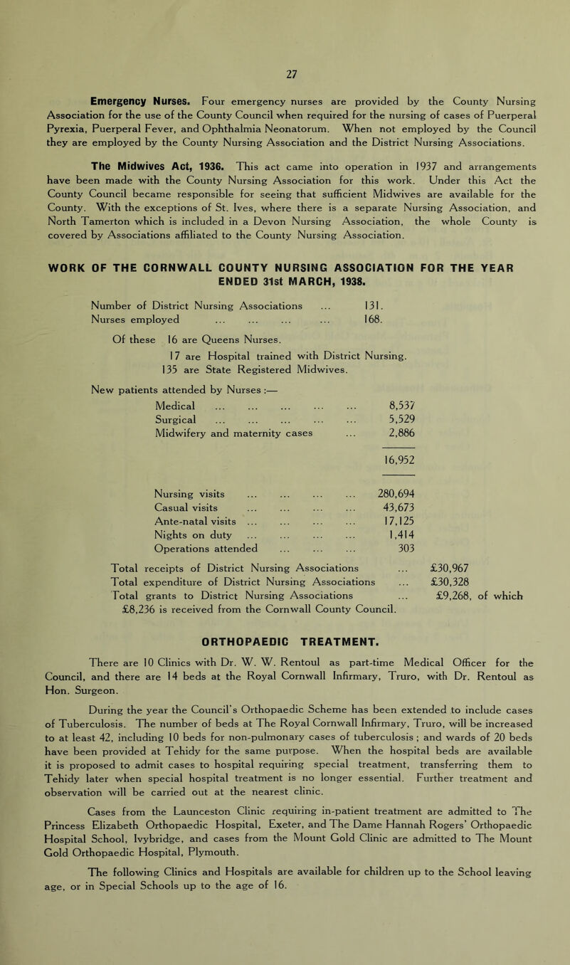 Ent6rg6ncy NurseSn Four emergency nurses are provided by the County Nursing Association for the use of the County Council when required for the nursing of cases of Puerperal Pyrexia, Puerperal Fever, and Ophthalmia Neonatorum. When not employed by the Council they are employed by the County Nursing Association and the District Nursing Associations. The Midwives Act, 1936. This act came into operation in 1937 and arrangements have been made with the County Nursing Association for this work. Under this Act the County Council became responsible for seeing that sufficient Midwives are available for the County. With the exceptions of St. Ives, where there is a separate Nursing Association, and North Tamerton which is included in a Devon Nursing Association, the whole County is covered by Associations affiliated to the County Nursing Association. WORK OF THE CORNWALL COUNTY NURSING ASSOCIATION FOR THE YEAR ENDED 31st MARCH, 1938. Number of District Nursing Associations ... 131. Nurses employed ... ... ... ... 168. Of these 16 are Queens Nurses. 17 are Hospital trained with District Nursing. 135 are State Registered Midwives. New patients attended by Nurses ;— Medical 8,537 Surgical 5,529 Midwifery and maternity cases 2,886 16,952 Nursing visits 280,694 Casual visits 43,673 Ante-natal visits 17,125 Nights on duty 1,414 Operations attended 303 Total receipts of District Nursing Associations £30,967 Total expenditure of District Nursing Associations £30,328 Total grants to District Nursing Associations £9,268, of which £8,236 is received from the Cornwall County Council. ORTHOPAEDIC TREATMENT. There are 10 Clinics with Dr. W. W. Rentoul as part-time Medical Officer for the Council, and there are 14 beds at the Royal Cornwall Infirmary, Truro, with Dr. Rentoul as Hon. Surgeon. During the year the Council’s Orthopaedic Scheme has been extended to include cases of Tuberculosis. The number of beds at The Royal Cornwall Infirmary, Truro, will be increased to at least 42, including 10 beds for non-pulmonary cases of tuberculosis ; and wards of 20 beds have been provided at Tehidy for the same purpose. When the hospital beds are available it is proposed to admit cases to hospital requiring special treatment, transferring them to Tehidy later when special hospital treatment is no longer essential. Further treatment and observation will be carried out at the nearest clinic. Cases from the Launceston Clinic requiring in-patient treatment are admitted to The Princess Elizabeth Orthopaedic Hospital, Exeter, and The Dame Hannah Rogers’ Orthopaedic Hospital School, Ivybridge, and cases from the Mount Gold Clinic are admitted to The Mount Gold Orthopaedic Hospital, Plymouth. TTie following Clinics and Hospitals are available for children up to the School leaving age, or in Special Schools up to the age of 16.