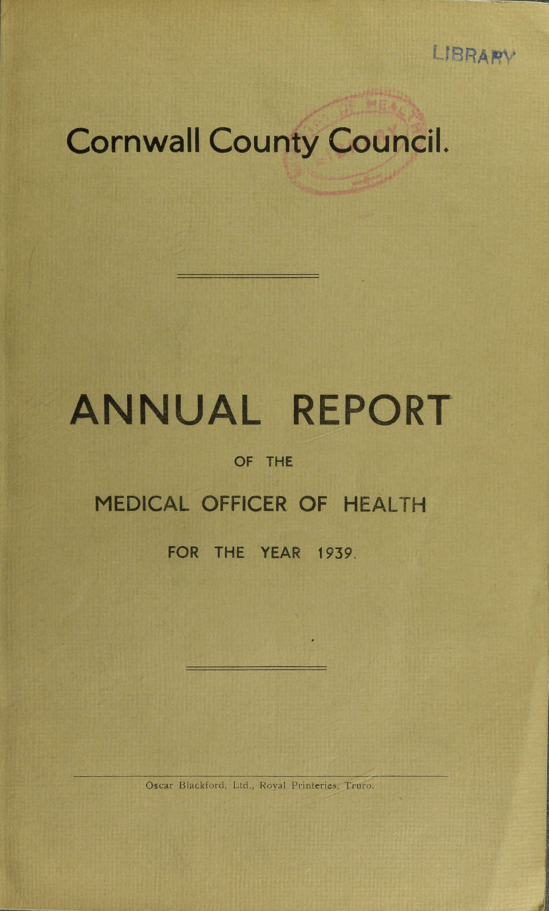 UBRAtfV Cornwall County Council. ANNUAL REPORT OF THE MEDICAL OFFICER OF HEALTH FOR THE YEAR 1939 Oscar Blackford, Ltd., Royal Printeries, Truro.