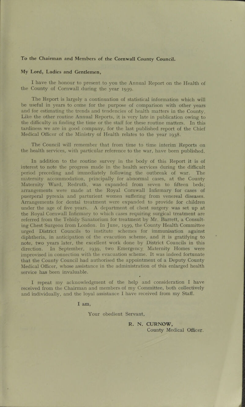 To the Chairman and Members of the Cornwall County Council. My Lord, Ladies and Gentlemen, I have the honour to present to you the Annual Report on the Health of the County of Cornwall during the year 1939. The Report is largely a continuation of statistical information which will be useful in years to come for the purpose of comparison with other years and for estimating the trends and tendencies of health matters in the County. Like the other routine Annual Reports, it is very late in publication owing to the difficulty in finding the time or the staff for these routine matters. In this tardiness we are in good company, for the last published report of the Chief Medical Officer of the Ministry of Health relates to the year 1938. The Council will remember that from time to time interim Reports on the health services, with particular reference to the war, have been published. In addition to the routine survey in the body of this Report it is of interest to note the progress made in the health services during the difficult period preceding and immediately following the outbreak of war. The maternity accommodation, principally for abnormal cases, at the County Maternity Ward, Redruth, was expanded from seven to fifteen beds; arrangements were made at the Royal Cornwall Infirmary for cases of puerperal pyrexia and parturient women suffering from venereal diseases. Arrangements for dental treatment were expanded to provide for children under the age of five years. A department of chest surgery was set up at the Royal Cornwall Infirmary to which cases requiring surgical treatment are referred from the Tehidy Sanatorium for treatment by Mr. Barrett, a Consult- ing Chest Surgeon from London. In June, 1939, the County Health Committee urged District Councils to institute schemes for immunisation against diphtheria, in anticipation of the evacution scheme, and it is gratifying to note, two years later, the excellent work done by District Councils in this direction. In September, 1939, two Emergency Maternity Homes were improvised in connection with the evacuation scheme. It was indeed fortunate that the County Council had authorised the appointment of a Deputy County Medical Officer, whose assistance in the administration of this enlarged health service has been invaluable. I repeat my acknowledgment of the help and consideration I have received from the Chairman and members of my Committee, both collectively and individually, and the loyal assistance I have received from my Staff. I am. Your obedient Servant, R. N. CURNOW, County Medical Officer.