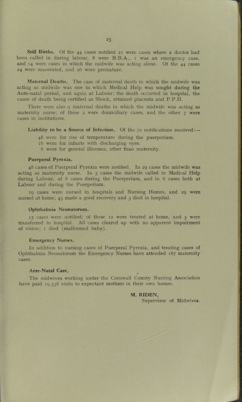 Still Births. Of the 44 cases notified 21 were cases where a doctor had been called in during labour, 8 were B.B.A., 1 was an emergency case, and 14 were cases in which the midwife was acting alone. Of the 44 cases 24 were macerated, and 26 were premature. Maternal Deaths. The case of maternal death in which the midwife was acting as midwife was one in which Medical Help was sought during the Ante-natal period, and again at Labour; the death occurred in hospital, the cause of death being certified as Shock, retained placenta and P.P.H. There were also 9 maternal deaths in which the midwife was acting as maternity nurse; of these 2 were domiciliary cases, and the other 7 were cases in institutions. Liability to be a Source of Infection. Of the 70 notifications received:—- 48 were for rise of temperature during the puerperium. 16 were for infants with discharging eyes. 6 were for general illnesses, other than maternity. Puerperal Pyrexia. 48 cases of Puerperal Pyrexia were notified. In 29 cases the midwife was acting as maternity nurse. In 5 cases the midwife called in Medical Help during Labour, at 8 cases during the Puerperium, and in 6 cases both at Labour and during the Puerperium. 19 cases were nursed in hospitals and Nursing Homes, and 29 were nursed at home; 45 made a good recovery and 3 died in hospital. Ophthalmia Neonatorum. 15 cases were notified; of these 12 were treated at home, and 3 were transferred to hospital. All cases cleared up with no apparent impairment of vision; 1 died (malformed baby). Emergency Nurses. In addition to nursing cases of Puerperal Pyrexia, and treating cases of Ophthalmia Neonatorum the Emergency Nurses have attended 167 maternity cases. Ante-Natal Care. The midwives working under the Cornwall County Nursing Association have paid 19,558 visits to expectant mothers in their own homes. M. RIDEN, Supervisor of Midwives.