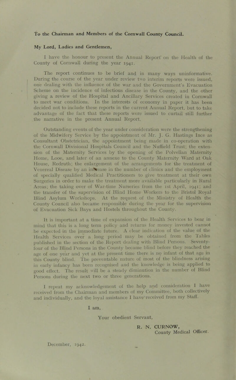 To the Chairman and Members of the Cornwall County Council. My Lord, Ladies and Gentlemen, I have the honour to present the Annual Report on the Health of the County of Cornwall during the year 1941. The report continues to be brief and in many ways uninformative. During the course of the year under review two interim reports were issued, one dealing with the influence of the war and the Government’s Evacuation Scheme on the incidence of infectious disease in the County, and the other giving a review of the Hospital and Ancillary Services created in Cornwall to meet war conditions. In the interests of economy in paper it has been decided not to include these reports in the current Annual Report, but to take advantage of the fact that these reports were issued to curtail still further the narrative in the present Annual Report. Outstanding events of the year under consideration were the strengthening of the Midwifery Service by the appointment of Mr. J. G. Hastings Ince as Consultant Obstetrician, the appointment being made in co-operation with the Cornwall Divisional Hospitals Council and the Nuffield Trust; the exten- sion of the Maternity Services by the opening of the Polvellan Maternity Home, Looe, and later of an annexe to the County Maternity Ward at Oak House, Redruth; the enlargement of the arrangements for the treatment of Venereal Disease by an int^ease in the number of clinics and the employment of specially qualified Medical Practitioners to give treatment at their own Surgeries in order to make the treatment more available particularly in Rural Areas; the taking over of War-time Nurseries from the 1st April, 1941; and the transfer of the supervision of Blind Home Workers to the Bristol Royal Blind Asylum Workshops. At the request of the Ministry of Health, the County Council also became responsible during the year for the supervision of Evacuation Sick Bays and Hostels throughout the County. It is important at a time of expansion of the Health Services to bear in mind that this is a long term policy and returns for money invested cannot be expected in the immediate future. A clear indication of the value of the Health Services over a long period may be obtained from the Tables published in the section of the Report dealing with Blind Persons. Seventy- four of the Blind Persons in the County became blind before they reached the age of one year and yet at the present time there is no infant of that age in this County blind. The preventable nature of most of the blindness arising in early infancy has been recognised and the knowledge is being applied to good efleet. The result will be a steady diminution in the number of Blind Persons during the next two or three generations. 1 repeat my acknowledgement ol the help and consideration I have received from the Chairman and members of my Committee, both collectively and individually, and the loyal assistance 1 have'received from my Staff. I am. Your obedient Servant, R. N. CURNOW, County Medical Officer. December, 1942.