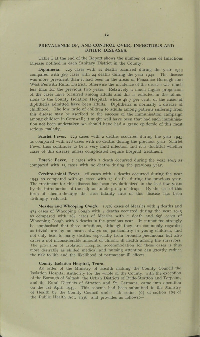 PREVALENCE OF, AND CONTROL OVER, INFECTIOUS AND OTHER DISEASES. Table I at the end of the Report shows the number of cases of Infectious Disease notified in each Sanitary District in the County. Diphtheria. 225 cases with 12 deaths occurred during the year 1943 compared with 389 cases with 24 deaths during the year 1942. The disease was more prevalent than it had been in the areas of Penzance Borough and West Penwith Rural District, otherwise the incidence of the disease was much less than for the previous two years. Relatively a much higher proportion of the cases have occurred among adults and this is reflected in the admis- sions to the County Isolation Hospital, where 48.7 per cent, of the cases of diphtheria admitted have been adults. Diphtheria is normally a disease of childhood. The low ratio of children to adults among patients sufiering from this disease may be ascribed to the success of the immunisation campaign among children in Cornwall; it might well have been that had such immunisa- tion not been undertaken we should have had a grave epidemic of this most serious malady. Scarlet Fever. 229 cases with 2 deaths occurred during the year 1943 as compared with 228 cases with no deaths during the previous year Scarlet Fever thus continues to be a very mild infection and it is doubtful whether cases of this disease unless complicated require hospital treatment. Enteric Fever. 7 cases with i death occurred during the year 1943 as compared with 13 cases with no deaths during the previous year. Cerebro-spinal Fever. 28 cases with 2 deaths occurred during the year 1943 as compared with 42 cases with 15 deaths during the previous year. The treatment for this disease has been revolutionized in the last few years by the introduction of the sulphonamide group of drugs. By the use of this form of chemo-therapy the case fatality rate of this disease has been strikingly reduced. Measles and Whooping Cough. 1,918 cases of Measles with 4 deaths and 474 cases of Whooping Cough with 4 deaths occurred during the year 1943 as compared with 184 cases of Measles with i death and 696 cases of Whooping Cough with 6 deaths in the previous year. It cannot too strongly be emphasised that these infections, although they are commonly regarded as trivial, are by no means always so, particularly in young children, and not only lead to many deaths, especially from broncho-pneumonia but also cause a not inconsiderable amount of chronic ill health among the survivors. The provision of Isolation Hospital accommodation for these cases is thus most desirable as skilled medical and nursing attention can greatly reduce the risk to life and the likelihood of permanent ill effects. County Isolation Hospital, Truro. An order of the Ministry of Health making the County Council the Isolation Hospital Authority for the whole of the County, with the exception of the Borough of Saltash, the Urban Districts of Bude-Stratton and Torpoint, and the Rural Districts of Stratton and St. Germans, came into operation on the ist April 1943. This scheme had been submitted to the Ministry of Health by the County Council under sub-section (6) of section 185 of the Public Health Act, 1936, and provides as follows:—