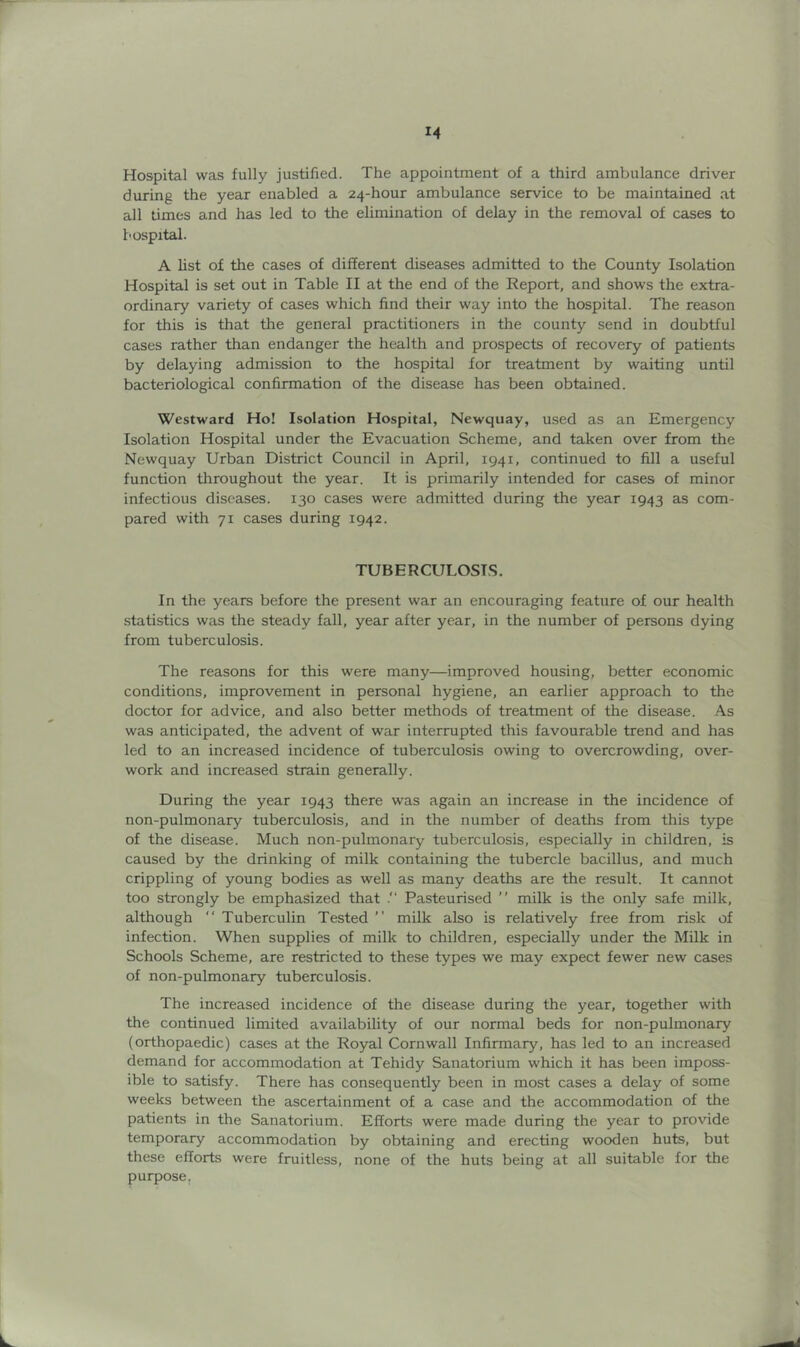 M Hospital was fully justified. The appointment of a third ambulance driver during the year enabled a 24-hour ambulance service to be maintained at all times and has led to the elimination of delay in the removal of cases to hospital. A list of the cases of different diseases admitted to the County Isolation Hospital is set out in Table II at the end of the Report, and shows the extra- ordinary variety of cases which find their way into the hospital. The reason for this is that the general practitioners in the county send in doubtful cases rather than endanger the health and prospects of recovery of patients by delaying admission to the hospital for treatment by waiting until bacteriological confirmation of the disease has been obtained. Westward Ho! Isolation Hospital, Newquay, used as an Emergency Isolation Hospital under the Evacuation Scheme, and taken over from the Newquay Urban District Council in April, 1941, continued to fill a useful function throughout the year. It is primarily intended for cases of minor infectious diseases. 130 cases were admitted during the year 1943 as com- pared with 71 cases during 1942. TUBERCULOSIS. In the years before the present war an encouraging feature of our health statistics was the steady fall, year after year, in the number of persons dying from tuberculosis. The reasons for this were many—improved housing, better economic conditions, improvement in personal hygiene, an earlier approach to the doctor for advice, and also better methods of treatment of the disease. As was anticipated, the advent of war interrupted this favourable trend and has led to an increased incidence of tuberculosis owing to overcrowding, over- work and increased strain generally. During the year 1943 there was again an increase in the incidence of non-pulmonary tuberculosis, and in the number of deaths from this type of the disease. Much non-pulmonary tuberculosis, especially in children, is caused by the drinking of milk containing the tubercle bacillus, and much crippling of young bodies as well as many deaths are the result. It cannot too strongly be emphasized that Pasteurised ” milk is the only safe milk, although “ Tuberculin Tested ” milk also is relatively free from risk of infection. When supplies of milk to children, especially under the Milk in Schools Scheme, are restricted to these types we may expect fewer new cases of non-pulmonary tuberculosis. The increased incidence of the disease during the year, together with the continued limited availability of our normal beds for non-pulmonary (orthopaedic) cases at the Royal Cornwall Infirmary, has led to an increased demand for accommodation at Tehidy Sanatorium which it has been imposs- ible to satisfy. There has consequently been in most cases a delay of some weeks between the ascertainment of a case and the accommodation of the patients in the Sanatorium. Efforts were made during the year to provide temporary accommodation by obtaining and erecting wo^en huts, but these efforts were fruitless, none of the huts being at all suitable for the purpose,