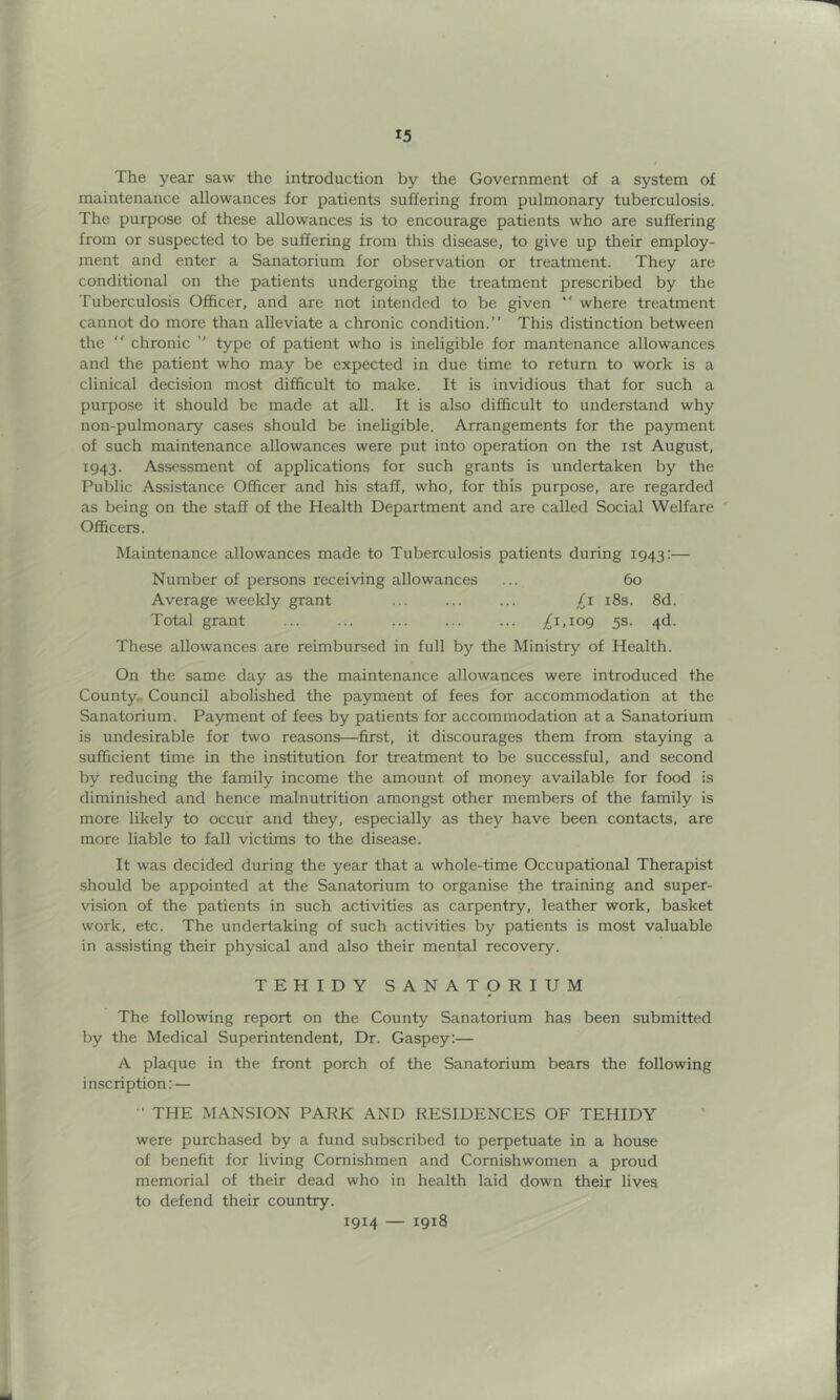 The year saw the introduction by the Government of a system of maintenance allowances for patients suffering from pulmonary tuberculosis. The purpose of these allowances is to encourage patients who are suffering from or suspected to be suffering from this disease, to give up their employ- ment and enter a Sanatorium for observation or treatment. They are conditional on the patients undergoing the treatment prescribed by the Tuberculosis Ofi&cer, and are not intended to be given “ where treatment cannot do more than alleviate a chronic condition.” This distinction between the ” chronic ” type of patient who is ineligible for mantenance allowances and the patient who may be expected in due time to return to work is a clinical decision most difficult to make. It is invidious that for such a purpose it should be made at all. It is also difficult to understand why non-pulmonary ca.ses should be ineligible. Arrangements for the payment of such maintenance allowances were put into operation on the ist August, 1943. Assessment of applications for such grants is undertaken by the Public Assistance Officer and his staff, who, for this purpose, are regarded as being on the staff of the Health Department and are called Social Welfare Officers. Maintenance allowances made to Tuberculosis patients during 1943:— Number of persons receiving allowances ... 60 Average weekly grant ... ... ... 18s. 8d. Total grant ... ... ... /i.iop 5s. 4d. These allowances are reimbursed in full by the Ministry of Health. On the same day as the maintenance allowances were introduced the County.. Council abolished the payment of fees for accommodation at the Sanatorium. Payment of fees by patients for accommodation at a Sanatorium is undesirable for two reasons—first, it discourages them from staying a sufficient time in the institution for treatment to be successful, and second by reducing the family income the amount of money available for food is diminished and hence malnutrition amongst other members of the family is more likely to occur and they, especially as they have been contacts, are more liable to fall victims to the disease. It was decided during the year that a whole-time Occupational Therapist should be appointed at the Sanatorium to organise the training and super- vision of the patients in such activities as carpentry, leather work, basket work, etc. The undertaking of such activities by patients is most valuable in assisting their physical and also their mental recovery. TEHIDY SANATORIUM The following report on the County Sanatorium has been submitted by the Medical Superintendent, Dr. Gaspey:— A plaque in the front porch of the Sanatorium bears the following inscription:— THE MANSION PARK AND RESIDENCES OF TEHIDY were purchased by a fund subscribed to perpetuate in a house of benefit for living Comishmen and Cornishwomen a proud memorial of their dead who in health laid down their lives to defend their country. 1914 — 1918