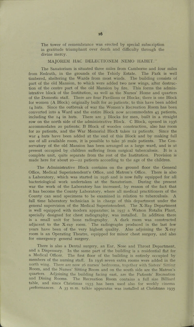 The tower of remembrance was erected by special subscription in gratitude triumphant over death and difi&culty through the divine mercy. MAJOREM HAC DELECTIONEM NEMO HABET.” The Sanatorium is situated three miles from Camborne and four miles from Redruth, in the grounds of the Tehidy Estate. The Park is well timbered, sheltering the Wards from most winds. The building consists of part of the old Mansion, to which were added two new wings, eifter destruc- tion of the centre part of the old Mansion by fire. This forms the admin- istrative block of the Institution, as well as the Nurses’ Home and quarters of the Domestic staff. There are four Pavilions or Blocks; tliere is one Block for women (A Block) originally built for 20 patients; to this have been added 14 huts. Since the outbreak of war the Women’s Recreation Room has been converted into a Ward and the entire Block now accommodates 45 patients, including the 14 in huts. There are 3 Blocks for men, built in a straight row on the north side of the administrative Block. C Block, opened in 1936 accommodates 20 patients; B Block of wooden construction, also has room for 20 patients, and the War Memorial Block takes 12 patients. Since the war 4 huts have been added at the end of this Block and by making full use of all available room, it is possible to take 56 male patients. The Con- servatory of the old Mansion has been arranged as a large ward, and is at present occupied by children suffering from surgical tuberculosis. It is a complete unit, quite separate from the rest of the Institution. Provision is made here for about 20—22 patients according to the age of the children. The Administrative Block contains on the ground floor the General Office, Medical Superintendent’s Office, and Matron’s Office. There is also a Laboratory, which was started in 1936 and is now fully equipped for all bacteriological work undertaken at the Sanatorium. During the present war the work of the Laboratory has increased, by reason of the fact that it has become the County Laboratory, where all medical practitioners of the County can send specimens to be examined in relation to tuberculosis. A full time laboratory technician is in charge of this department under the general supervision of the Medical Superintendent. The X-Ray Department is well equipped with modem apparatus; in 1937 a Watson Rotalix Plant, specially designed for chest radiography, was installed. In addition there is a small unit for bone radiography. A dark room was constructed adjacent to the X-ray room. The radiographs produced in the last few years have been of the very highest quality. Also adjoining the X-ray room is an Operating Theatre, equipped for minor chest surgery, and also for emergency general surgery. There is also a Dental surgery, an Ear, Nose and Throat Department, and a Dispensary. In the same part of the building is a residential flat for a Medical Officer. The first floor of the building is entirely occupied by members of the nursing staff. In 1936 seven extra rooms were added in the north wing. There are now 26 nurses’ bedrooms, together with Sisters’ Sitting Room, and the Nurses’ Sitting Room and on the south side are the Matron’s quarters. Adjoining the building facing east, are the Patients’ Recreation and Dining Rooms. The Recreation Room contains a full size Billiard table, and since Christmas 1935 has been used also for weekly cinema performances. A 35 m.m. talkie apparatus was installed at Christmas 1935