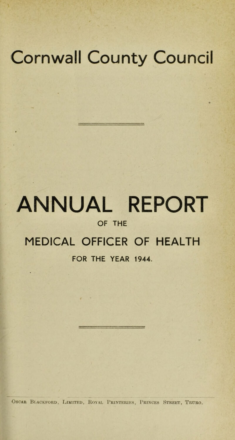 Cornwall County Council ANNUAL REPORT OF THE MEDICAL OFFICER OF HEALTH FOR THE YEAR 1944. Oscar Blackford. Limited, Royal Printeriks, Princes Street, Truro.