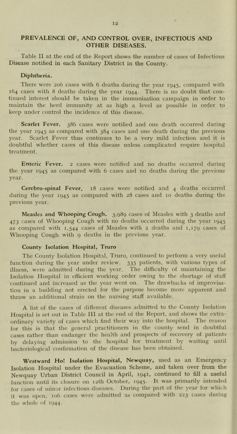 PREVALENCE OF, AND CONTROL OVER, INFECTIOUS AND OTHER DISEASES. Table II at the end of the Report shows the number of cases of Infectious Disease notified in each Sanitary District in the County. Diphtheria. There were 206 cases with 6 deaths during the year 1945, compared with 164 cases with 8 deaths during the year 1944. There is no doubt that con- tinued interest should be taken in the immunisation campaign in order to maintain the herd immunity at as high a level as possible in order to keep under control the incidence of this disease. Scarlet Fever. 386 cases were notified and one death occurred during the year 1945 as compared with 384 cases and one death during the previous year. Scarlet Fever thus continues to be a very mild infection and it is doubtful w'hether cases of this disease unless complicated require hospital treatment. Enteric Fever. 2 cases were notified and no deaths occurred during the year 1945 as compared with 6 cases and no deaths during the previous year. Cerebro-spinal Fever. 18 cases were notified and 4 deaths occurred during the year 1945 as compared with 28 cases and 10 deaths during the previous year. Measles and Whooping Cough. 3,989 cases of Measles with 3 deaths and 473 cases of Whooping Cough with no deaths occurred during the year 1945 as compared with 1,544 cases of Measles with 2 deaths and 1,179 cases of Whooping Cough with 9 deaths in the previous year. County Isolation Hospital, Truro The County Isolation Hospital, Truro, continued to perform a very useful function during the year under review. 535 patients, with various types of illness, were admitted during the year. The difficulty of maintaining the Isolation Hospital in efficient working order owing to the shortage of staff continued and increased as the year went on. The drawbacks of improvisa- tion in a building not erected for the purpose become more apparent and throw an additional strain on the nursing staff available. A list of the cases of different diseases admitted to the County Isolation Hospital is set out in Table HI at the end of the Report, and shows the extra- ordinary variety of cases which find their way into the hospital. The reason for this is that the general practitioners in the county send in doubtful cases rather than endanger the health and prospects of recovery of patients by delaying admission to the hospital for treatment by waiting until bacteriological confirmation of the disease has been obtained. Westward Ho! Isolation Hospital, Newquay, used as an Emergency Isolation Hospital under the Evacuation Scheme, and taken over from tlie Newquay Urban District Council in April, 1941, continued to fill a useful function until its closure on 12th October, 1945. It was primarily intended for cases of minor infectious diseases. During the part of the year for which it was open, 106 cases were admitted as compared with 223 cases during the whole of 1944.