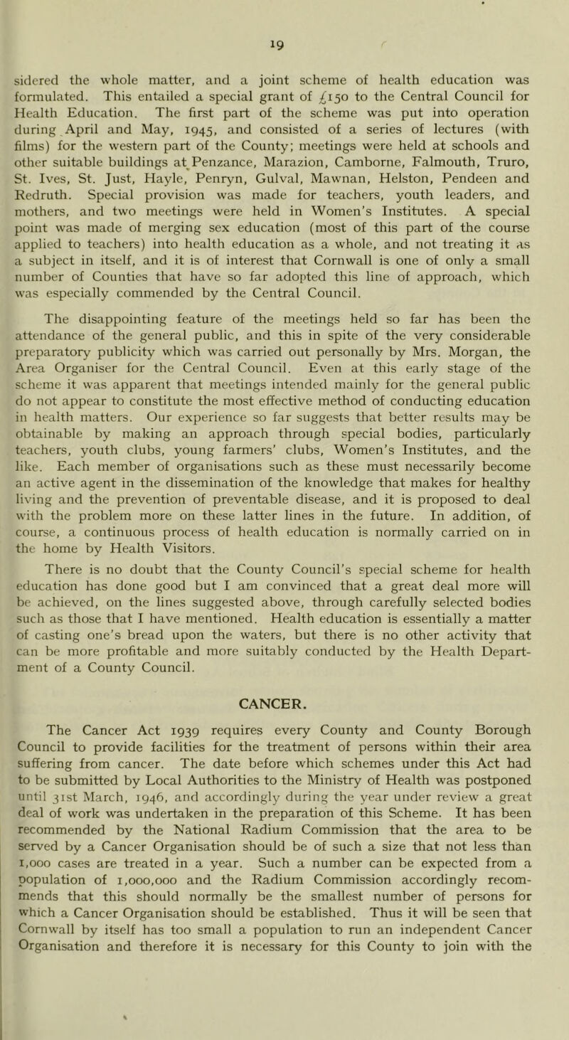 siclerecl the whole matter, and a joint scheme of health education was formulated. This entailed a special grant of ;^i50 to the Central Council for Health Education. The first part of the scheme was put into operation during April and May, 1945, and consisted of a series of lectures (with films) for the western part of the County; meetings were held at schools and other suitable buildings at^ Penzance, Marazion, Camborne, Falmouth, Truro, St. Ives, St. Just, Hayle, Penryn, Gulval, Mawnan, Helston, Pendeen and Redruth. Special provision was made for teachers, youth leaders, and mothers, and two meetings were held in Women’s Institutes. A special point was made of merging sex education (most of this part of the course applied to teachers) into health education as a whole, and not treating it as a subject in itself, and it is of interest that Cornwall is one of only a small number of Counties that have so far adoi>ted this line of approach, which was especially commended by the Central Council. The disappointing feature of the meetings held so far has been the attendance of the general public, and this in spite of the very considerable preparatory publicity which was carried out personally by Mrs. Morgan, the Area Organiser for the Central Council. Even at this early stage of the scheme it was apparent that meetings intended mainly for the general public do not appear to constitute the most effective method of conducting education in health matters. Our experience so far suggests that better results may be obtainable by making an approach through special bodies, particularly teachers, youth clubs, young farmers’ clubs. Women’s Institutes, and the like. Each member of organisations such as these must necessarily become an active agent in the dissemination of the knowledge that makes for healthy living and the prevention of preventable disease, and it is proposed to deal with the problem more on these latter lines in the future. In addition, of course, a continuous process of health education is normally carried on in the home by Health Visitors. There is no doubt that the County Council’s special scheme for health education has done good but I am convinced that a great deal more will be achieved, on the lines suggested above, through carefully selected bodies such as those that I have mentioned. Health education is essentially a matter of casting one’s bread upon the waters, but there is no other activity that can be more profitable and more suitably conducted by the Health Depart- ment of a County Council. CANCER. The Cancer Act 1939 requires every County and County Borough Council to provide facilities for the treatment of persons within their area suffering from cancer. The date before which schemes under this Act had to be submitted by Local Authorities to the Ministry of Health was postponed until 31st March, 1946, and accordingly during the year under review a great deal of work was undertaken in the preparation of this Scheme. It has been recommended by the National Radium Commission that the area to be served by a Cancer Organisation should be of such a size that not less than 1,000 cases are treated in a year. Such a number can be expected from a population of 1,000,000 and the Radium Commission accordingly recom- mends that this should normally be the smallest number of persons for which a Cancer Organisation should be established. Thus it will be seen that Cornwall by itself has too small a population to run an independent Cancer Organisation and therefore it is necessary for this County to join with the