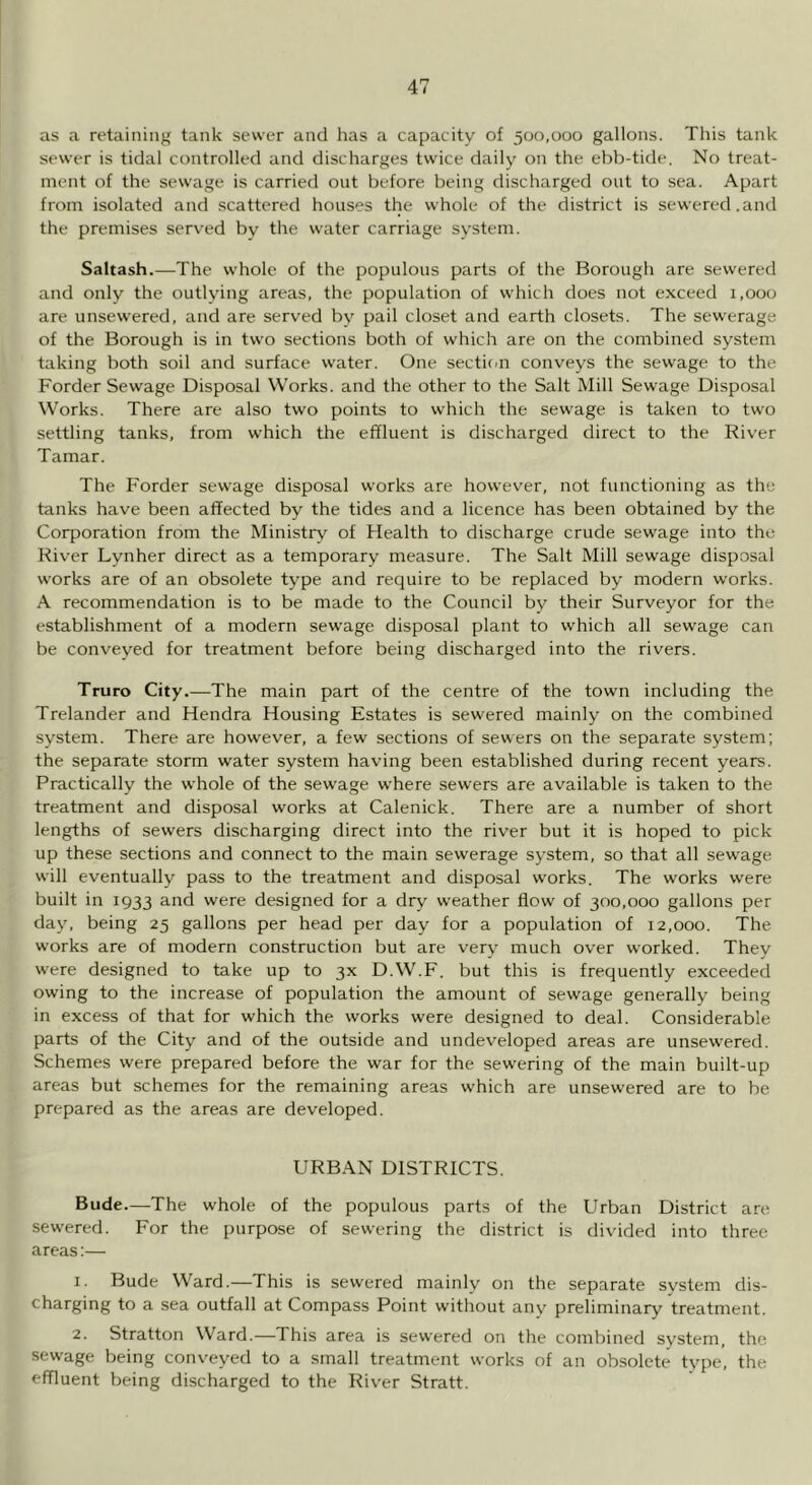 as a retaining tank sewer and has a capacity of 500,000 gallons. This tank sewer is tidal controlled and discharges twice daily on the ebb-tide. No treat- ment of the sewage is carried out before being discharged out to sea. Apart from isolated and .scattered houses the whole of the district is sewered.and the premises served by the water carriage system. Saltash.—The whole of the populous parts of the Borough are sewered and only the outlying areas, the population of which does not exceed 1,000 are unsewered, and are served by pail closet and earth closets. The sewerage of the Borough is in two sections both of which are on the combined system taking both soil and surface water. One sectiim conveys the sewage to the Forder Sewage Disposal Works, and the other to the Salt Mill Sewage Disposal Works. There are also two points to which the sewage is taken to two settling tanks, from which the effluent is discharged direct to the River Tamar. The Forder sewage disposal works are however, not functioning as the tanks have been affected by the tides and a licence has been obtained by the Corporation from the Ministry of Health to discharge crude sewage into the River Lynher direct as a temporary measure. The Salt Mill sewage disposal works are of an obsolete type and require to be replaced by modern works. A recommendation is to be made to the Council by their Surveyor for the establishment of a modern sewage disposal plant to which all sewage can be conveyed for treatment before being discharged into the rivers. Truro City.—The main part of the centre of the town including the Trelander and Hendra Housing Estates is sewered mainly on the combined system. There are however, a few sections of sewers on the separate system; the separate storm water system having been established during recent years. Practically the whole of the sewage where sewers are available is taken to the treatment and disposal works at Calenick. There are a number of short lengths of sewers discharging direct into the river but it is hoped to pick up these sections and connect to the main sewerage system, so that all sewage will eventually pass to the treatment and disposal works. The works were built in 1933 and were designed for a dry weather flow of 300,000 gallons per day, being 25 gallons per head per day for a population of 12,000. The works are of modern construction but are very much over worked. They were designed to take up to 3X D.W.F. but this is frequently exceeded owing to the increase of population the amount of sewage generally being in excess of that for which the works were designed to deal. Considerable parts of the City and of the outside and undeveloped areas are unsewered. Schemes were prepared before the war for the sewering of the main built-up areas but schemes for the remaining areas which are unsewered are to be prepared as the areas are developed. URBAN DISTRICTS. Bude.—The whole of the populous parts of the Urban District are sewered. For the purpose of sewering the district is divided into three areas;— 1. Bude Ward.—This is sewered mainly on the separate system dis- charging to a sea outfall at Compass Point without any preliminary treatment. 2. Stratton Ward.—This area is sewered on the combined system, the. sewage being conveyed to a small treatment works of an obsolete type, the effluent being discharged to the River Stratt.