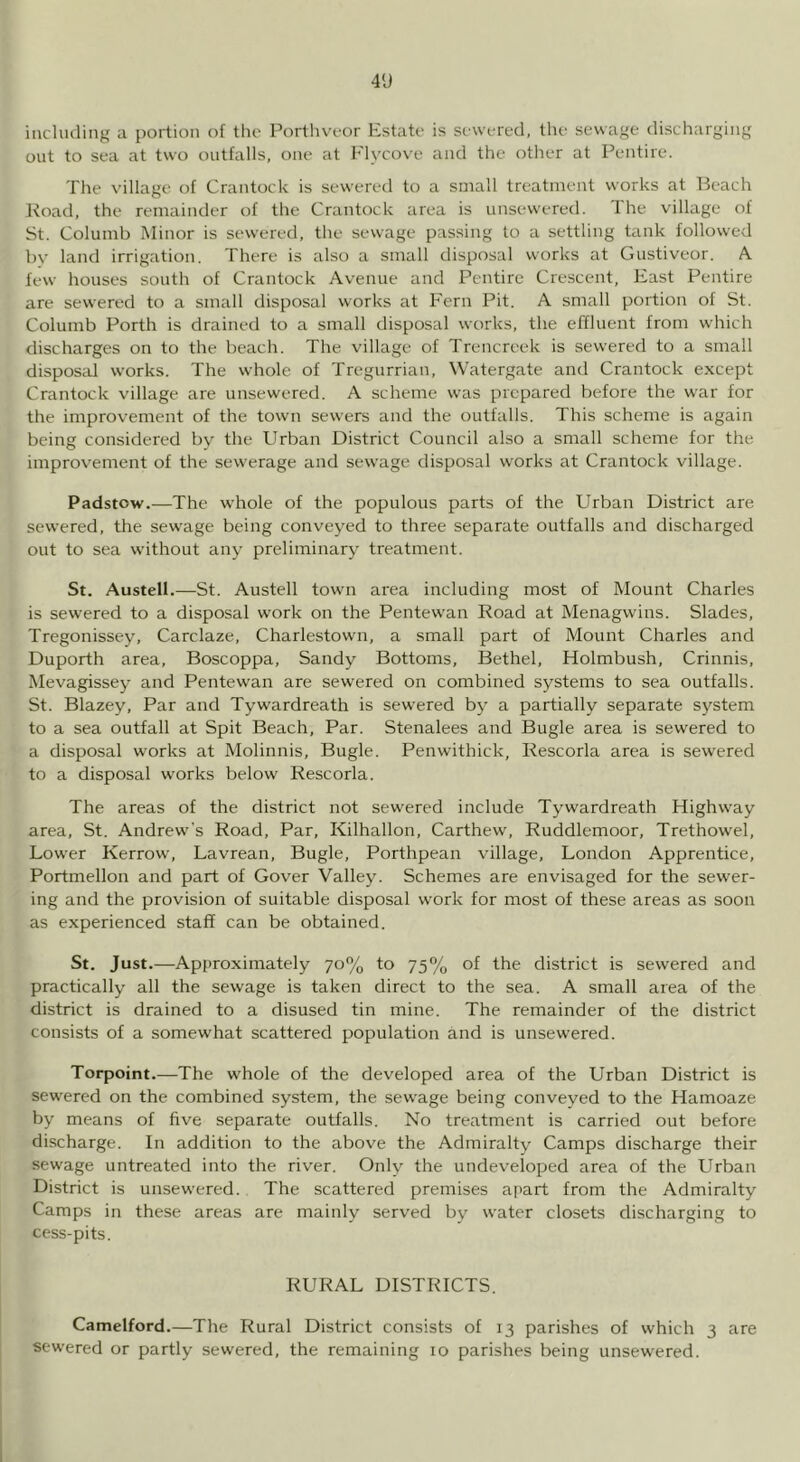 4'J iiichuling a portion of tlic Portlna-or Estate is sewered, the sewage discharging out to sea at two outfalls, one at Flycove and the other at Pentire. The village of Crantock is sewered to a small treatment works at Beach l^oad, the remainder of the Creintock area is unsewered. The village of St. Columb Minor is sewered, the sewage passing to a settling tank followed by land irrigation. There is also a small disposal works at Gustiveor. A. few houses south of Crantock Avenue and Pentire Crescent, East Pentire are sewered to a small disposal works at Fern Pit. A small portion of St. Columb Porth is drained to a small disposal works, the effluent from which discharges on to the beach. The village of Trencreek is sewered to a small disposed works. The whole of Tregurrian, Watergate and Crantock except Crantock village are unsewered. A scheme was prepared before the war for the improvement of the town sewers and the outfalls. This scheme is again being considered by the Urban District Council also a small scheme for the improvement of the sewerage and sewage disposal works at Crantock village. Padstow.—The whole of the populous parts of the Urban District are sewered, the sewage being conveyed to three separate outfalls and discharged out to sea without any preliminary treatment. St. Austell.—St. Austell town area including most of Mount Charles is sewered to a disposal w'ork on the Pentewan Road at Menagwins. Slades, Tregonissey, Carclaze, Charlestown, a small part of Mount Charles and Duporth area, Boscoppa, Sandy Bottoms, Bethel, Holmbush, Crinnis, Mevagissey and Pentewan are sewered on combined systems to sea outfalls. St. Blazey, Par and Tywardreath is sewered b} a partially separate system to a sea outfall at Spit Beach, Par. Stenalees and Bugle area is sewered to a disposal works at Molinnis, Bugle. Penwithick, Rescorla area is sewered to a disposal works below Rescorla. The areas of the district not sewered include Tywardreath Highway area, St. Andrew's Road, Par, Kilhallon, Carthew, Ruddlemoor, Trethowel, Lower Kerrow, Lavrean, Bugle, Porthpean village, London Apprentice, Portmellon and part of Cover Valley. Schemes are envisaged for the sewer- ing and the provision of suitable disposal work for most of these areas as soon as experienced staff can be obtained. St. Just.—Approximately 70% to 75% of the district is sewered and practically all the sewage is taken direct to the sea. A small area of the district is drained to a disused tin mine. The remainder of the district consists of a somewhat scattered population and is unsewered. Torpoint.—The whole of the developed area of the Urban District is sewered on the combined system, the sewage being conveyed to the Hamoaze by means of five separate outfalls. No treatment is carried out before discharge. In addition to the above the Admiralty Camps discharge their sewage untreated into the river. Only the undeveloped area of the Urban District is unsewered. The scattered premises apart from the Admiralty Camps in these areas are mainly served by water closets discharging to cess-pits. RURAL DISTRICTS. Camelford.—The Rural District consists of 13 parishes of which 3 are sewered or partly sewered, the remaining 10 parishes being unsewered.