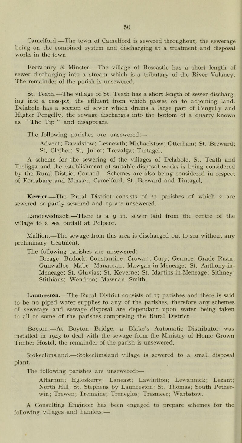 Camelford.—The town ol Camelford is sewered throughout, the sewerage being on the combined system and discharging at a treatment and disposal works in the town. Forrabury & Minster.—The village of Boscastle has a short length of sewer discharging into a stream which is a tributary of the River Valancy. The remainder of the parish is unsewered. St. Teath.—The village of St. Teath has a short length of sewer discharg- ing into a cess-pit, the effluent from which passes on to adjoining land. Delabole has a section of sewer which drains a large part of Pengelly and Higher Pengelly, the sewage discharges into the bottom of a quarry known as “ The Tip ” and disappears. The following parishes are unsewered:— Advent; Davidstow; Lesnewth; Michaelstow; Otterham; St. Breward; St. Clether; St. Juliot; Trevalga; Tintagel. A scheme for the sewering of the villages of Delabole, St. Teath and Treligga and the establishment of suitable disposal works is being considered by the Rural District Council. Schemes are also being considered in respect of Forrabury and Minster, Camelford, St. Breward and Tintagel. Kerrier.—The Rural District consists of 21 parishes of which 2 are sewered or partly sewered and ig are unsewered. Landewednack.—There is a g in. sewer laid from the centre of the village to a sea outfall at Polpeor. Mullion.—The sewage from this area is discharged out to sea without any preliminary treatment. The following parishes are unsewered:— Breage; Budock; Constantine; Crowan; Cury; Germoe; Grade Ruan; Gunwalloe; Mabe; Manaccan; Mawgan-in-Meneage; St. Anthony-in- Meneage; St. Gluvias; St. Keverne; St. Martins-in-Meneage; Sithney; Stithians; Wendron; Mawnan Smith. Launceston.—The Rural District consists of 17 parishes and there is said to be no piped water supplies to any of the parishes, therefore any schemes of sewerage and sewage disposal are dependant upon water being taken to all or some of the parishes comprising the Rural District. Boyton.—At Boyton Bridge, a Blake’s Automatic Distributor was installed in ig43 to deal with the sewage from the Ministry’ of Home Grown Timber Hostel, the remainder of the parish is unsewered. Stokeclimsland.—Stokeclimsland village is sewered to a small disposal plant. The following parishes are unsewered:— Altarnun; Egloskerry; Laneast; Lawhitton; Lewannick; Lezant; North Hill; St. Stephens by* Launceston’ St. Thomas; South Pether- win; Trewen; Tremaine; Treneglos; Tresmeer; Warbstow. A Consulting Engineer has been engaged to prepare schemes for the following villages and hamlets:—