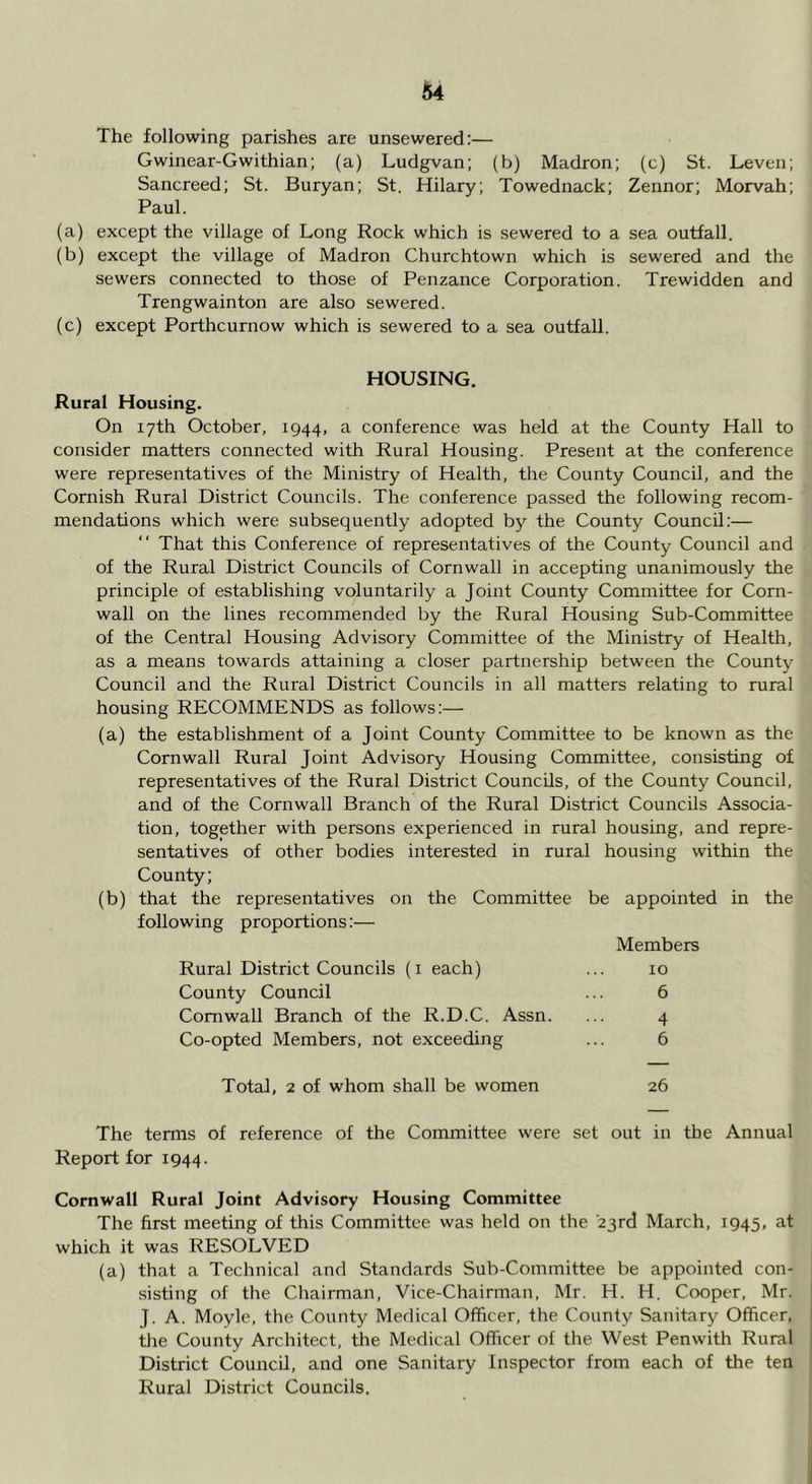 Gwinear-Gwithian; (a) Ludgvan; (b) Madron; (c) St. Leven; Sancreed; St. Buryan; St. Hilary; Towednack; Zennor; Morvah; Paul. (a) except the village of Long Rock which is sewered to a sea outfall. (b) except the village of Madron Churchtown which is sewered and the sewers connected to those of Penzance Corporation. Trewidden and Trengwainton are also sewered. (c) except Porthcurnow which is sewered to a sea outfall. HOUSING. Rural Housing, On 17th October, 1944, a conference was held at the County Hall to consider matters connected with Rural Housing. Present at the conference were representatives of the Ministry of Health, the County Council, and the Cornish Rural District Councils. The conference passed the following recom- mendations which were subsequently adopted by the County Council:— That this Conference of representatives of the County Council and of the Rural District Councils of Cornwall in accepting unanimously the principle of establishing voluntarily a Joint County Committee for Corn- wall on tlie lines recommended by the Rural Housing Sub-Committee of the Central Housing Advisory Committee of the Ministry of Health, as a means towards attaining a closer partnership between the County Council and the Rural District Councils in all matters relating to rural housing RECOMMENDS as follows:— (a) the establishment of a Joint County Committee to be known as the Cornwall Rural Joint Advisory Housing Committee, consisting of representatives of the Rural District Councils, of the County Council, and of the Cornwall Branch of the Rural District Councils Associa- tion, together with persons experienced in rural housing, and repre- sentatives of other bodies interested in rural housing within the County; (b) that the representatives on the Committee be appointed in the following proportions:— Members Rural District Councils (i each) ... 10 County Council ... 6 Cornwall Branch of the R.D.C. Assn. ... 4 Co-opted Members, not exceeding ... 6 Total, 2 of whom shall be women 26 The terms of reference of the Committee were set out in the Annual Report for 1944. Cornwall Rural Joint Advisory Housing Committee The first meeting of this Committee was held on the ■23rd March, 1945, at which it was RESOLVED (a) that a Technical and Standards Sub-Committee be appointed con- sisting of the Chairman, Vice-Chairman, Mr. H. H. Cooper, Mr. J. A. Moyle, the County Medical Officer, the County Sanitary Officer, tlie County Architect, the Medical Officer of the West Penwith Rural District Council, and one Sanitary Inspector from each of the ten Rural District Councils.