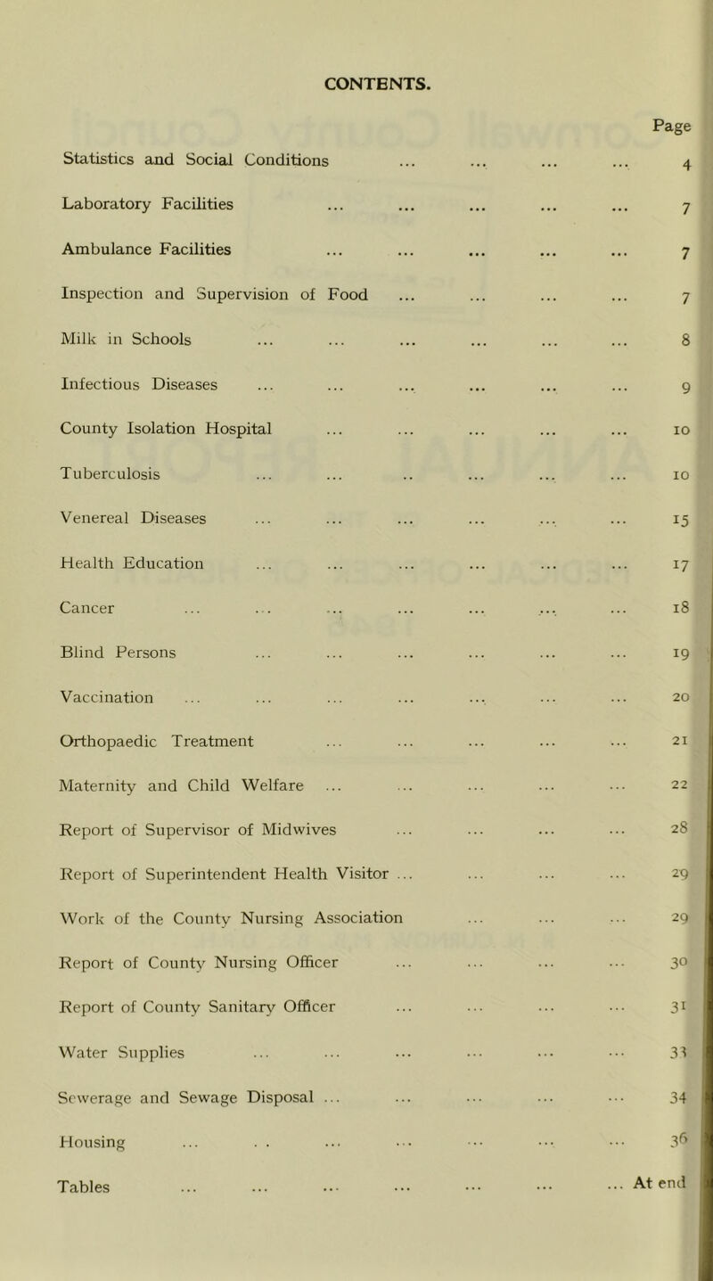 CONTENTS. Statistics and Social Conditions Laboratory Facilities Ambulance Facilities Inspection and Supervision of Food Milk in Schools Infectious Diseases County Isolation Hospital Tuberculosis Venereal Diseases Health Education Cancer Blind Persons Vaccination Orthopaedic Treatment Maternity and Child Welfare Report of Supervisor of Midwives Report of Superintendent Health Visitor Work of the County Nursing Association Report of County Nursing Officer Report of County Sanitary Officer Water Supplies Sewerage and Sewage Disposal ... Housing Tables Page 4 7 7 7 8 9 lO lO 15 17 18 19 20 21 22 28 29 29 30 31 31 34 3^'> ... At end
