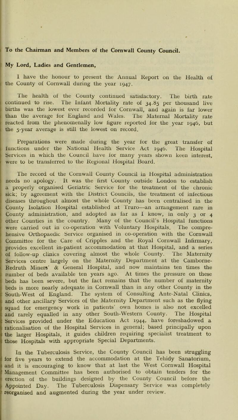 ( To the Chairman and Members of the Cornwall County Council, j My Lord, Ladies and Gentlemen, I have the honour to present the Annual Report on the Health of the County of Cornwall during the year 1947. The health of the County continued satisfactory. The birtlr rate I continued to rise. The fnfant Mortality rate of 34.85 per thousand live I births was the lowest ever recorded for Cornwall, and agam is far lower 1 than the average for England and Wales. The Maternal Mortality rate reacted from tire phenomenally low hgure reported for the year 1946, but the 5-year average is still the lowest on record. Preparations were made during the year for tlie great transfer of functions under the National Health Service Act 1946. The Hospital Services in which the Council have for many years shown keen interest, were to be transferred to the Regional Hospital Board. The record of the Cornwall County Council in Hospital administration needs no apology, ft was the hrst County outside London to establish a properly organised Geriatric Service for the treatment of the chronic sick; by agreement with the District Councils, the treatment of infectious diseases throughout almost the whole County has been centralised in the County Isolation Hospital established at Truro—an arrangement rare in County administration, and adopted as far as I know, in only 3 or 4 other Counties in the country. Many of the Council’s Hospital functions were carried out in co-operation with Voluntary Hospitals. The compre- hensive Orthopaedic Service organised in co-operation with the Cornwall Committee for the Care of Cripples and the Royal Cornwall Inhrmary, provides excellent in-patient accommodation at that Hospital, and a series of follow-up clinics covering almost the whole County. The Maternity Services centre largely on the Maternity Department at the Camborne- Redruth Miners’ & General Hospital, and now maintains ten times the I number of beds available ten years ago. At times the pressure on these beds has been severe, but the fact remains that the number of maternity I beds is more nearly adequate in Cornwall than in any other County in the : South-West of England. The system of Consulting Ante-Natal Clinics, f and other ancillary Services of the Maternity Department such as the flymg squad for emergency work in patients’ own homes is also not excelled and rarely equalled in any other South-Western County. The Hospital : Services provided under the Education Act 1944, have foreshadowed a rationalisation of tiie Hospital Services in general; based principally upon the larger Hospitals, it guides children requiring specialist treatment to those Hospitals with appropriate Special Departments. In the Tuberculosis Service, the County Council has been struggling for five years to extend the accommodation at the Tehidy Sanatorium, and it is encouraging to know that at last the West Cornwall Hospital Management Committee has been authorised to obtain tenders for the erection of the buildings designed by the County Council before the Appointed Day. The Tuberculosis Dispensary Service was completely reorganised and augmented during the year under review.