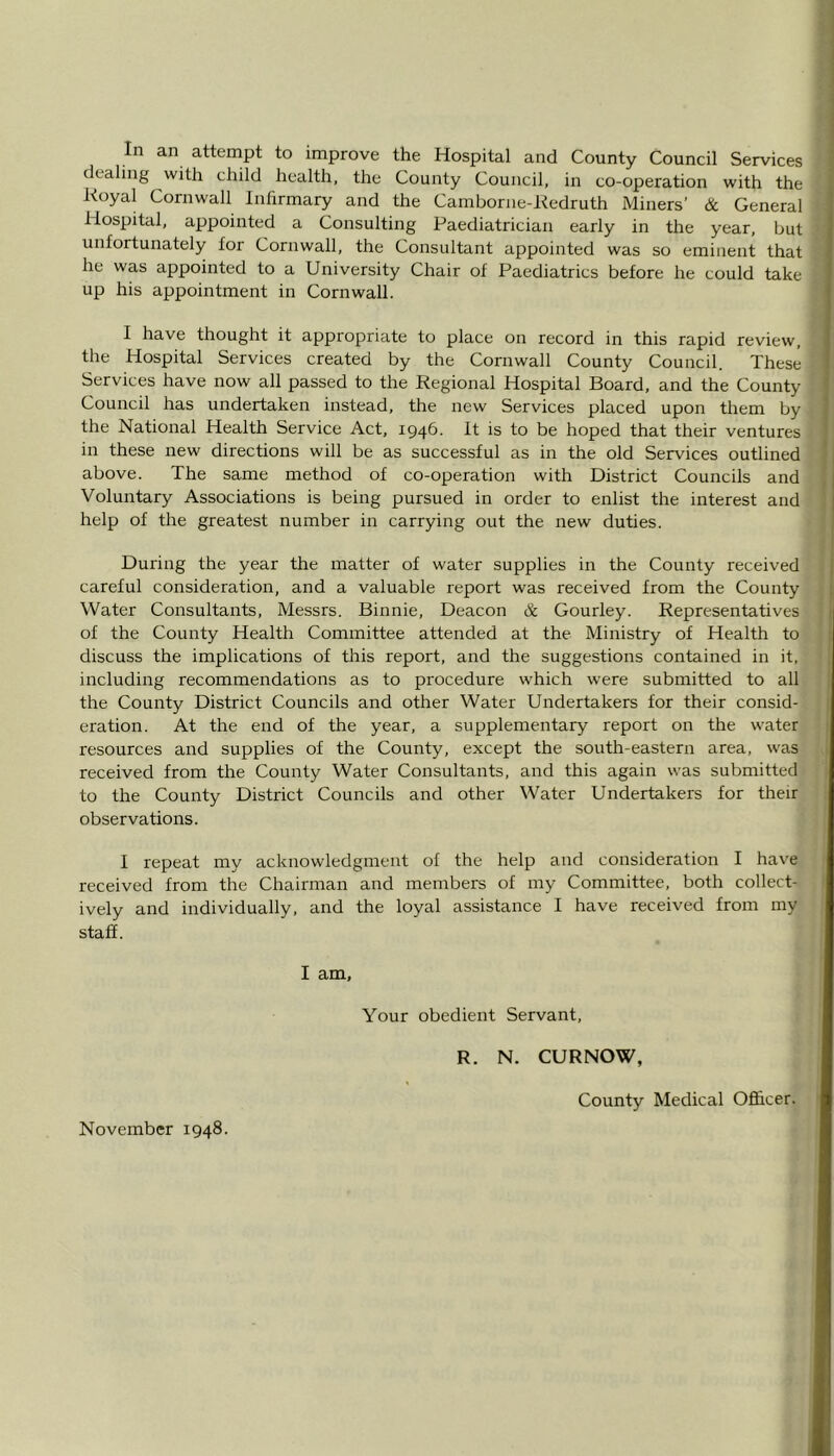 In an attempt to improve the Hospital and County Council Services dealing with child health, the County Council, in co-operation with the Royal Cornwall Infirmary and the Cambonie-Redruth Miners’ & General Hospital, appointed a Consulting Paediatrician early in the year, but unfortunately for Cornwall, the Consultant appointed was so eminent that he was appointed to a University Chair of Paediatrics before he could take up his appointment in Cornwall. I have thought it appropriate to place on record in this rapid review, the Hospital Services created by the Cornwall County Council. These Services have now all passed to the Regional Hospital Board, and the County Council has undertaken instead, the new Services placed upon them by the National Health Service Act, 1946. It is to be hoped that their ventures in these new directions will be as successful as in the old Services outlined above. The same method of co-operation with District Councils and Voluntary Associations is being pursued in order to enlist the interest and help of the greatest number in carrying out the new duties. During the year the matter of water supplies in the County received careful consideration, and a valuable report was received from the County Water Consultants, Messrs. Binnie, Deacon & Gourley. Representatives of the County Health Committee attended at the Ministry of Health to discuss the implications of this report, and the suggestions contained in it, including recommendations as to procedure which were submitted to all the County District Councils and other Water Undertakers for their consid- eration. At the end of the year, a supplementary report on the water resources and supplies of the County, except the south-eastern area, was received from the County Water Consultants, and this again was submitted to the County District Councils and other Water Undertakers for their observations. I repeat my acknowledgment of the help and consideration I have received from the Chairman and members of my Committee, both collect- ively and individually, and the loyal assistance I have received from my staff. I am. Your obedient Servant, R. N. CURNOW, November 1948. County Medical Officer.