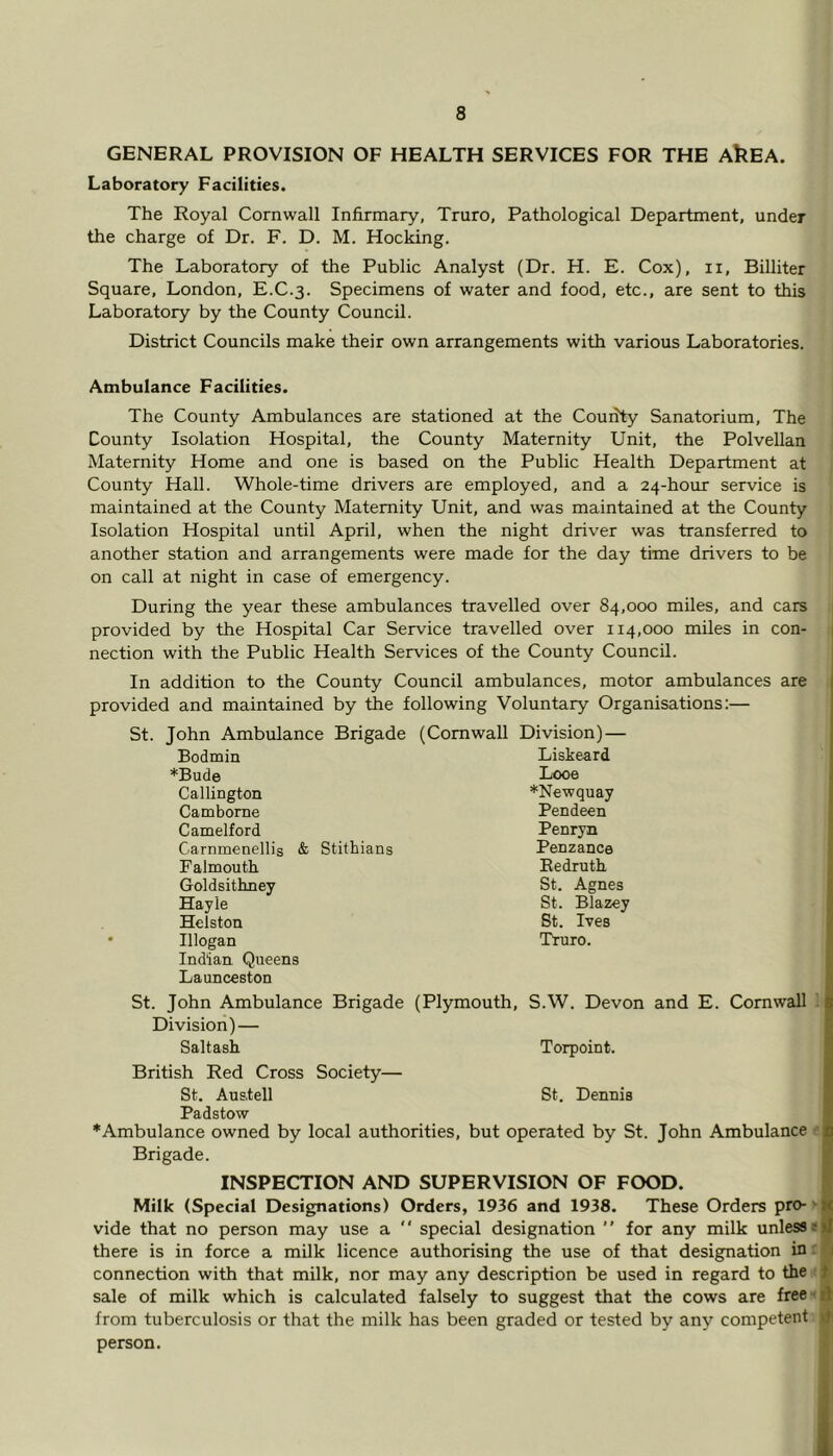 GENERAL PROVISION OF HEALTH SERVICES FOR THE AkEA. Laboratory Facilities. The Royal Cornwall Infirmary, Truro, Pathological Department, under the charge of Dr. F. D. M. Hocking. The Laboratory of the Public Analyst (Dr. H. E. Cox), ii, Billiter Square, London, E.C.3. Specimens of water and food, etc., are sent to this Laboratory by the County Council. District Councils make their own arrangements with various Laboratories. Ambulance Facilities. The County Ambulances are stationed at the County Sanatorium, The County Isolation Hospital, the County Maternity Unit, the Polvellan Maternity Home and one is based on the Public Health Department at County Hall. Whole-time drivers are employed, and a 24-hour service is maintained at the County Maternity Unit, and was maintained at the County Isolation Hospital until April, when the night driver was transferred to another station and arrangements were made for the day time drivers to be on call at night in case of emergency. During the year these ambulances travelled over 84,000 miles, and cars provided by the Hospital Car Service travelled over 114,000 miles in con- | nection with the Public Health Services of the County Council. In addition to the County Council ambulances, motor ambulances are provided and maintained by the following Voluntary Organisations:— St. John Ambulance Brigade (Cornwall Division) — Bodmin Liskeard *Bude Looe Callington ♦Newquay Camborne Pendeen Camelford Penryn Carnmenellis & Stithians Penzance Falmouth Redruth Goldsithney St. Agnes Hayle St. Blazey Helston St. Ives Illogan Indian Queens Launceston Tturo. St. John Ambulance Brigade (Plymouth, S.W. Devon and E. Cornwall Division) — Saltash Torpoint. British Red Cross Society— St. Austell St. Denuis Padstow ♦Ambulance owned by local authorities, but operated by St. John Ambulance Brigade. INSPECTION AND SUPERVISION OF FOOD. Milk (Special Designations) Orders, 1936 and 1938. These Orders pro-' vide that no person may use a ‘ ‘ special designation ’' for any milk unless s there is in force a milk licence authorising the use of that designation in r 8 connection with that milk, nor may any description be used in regard to the { sale of milk which is calculated falsely to suggest that the cows are free-'A from tuberculosis or that the milk has been graded or tested by any competent person.