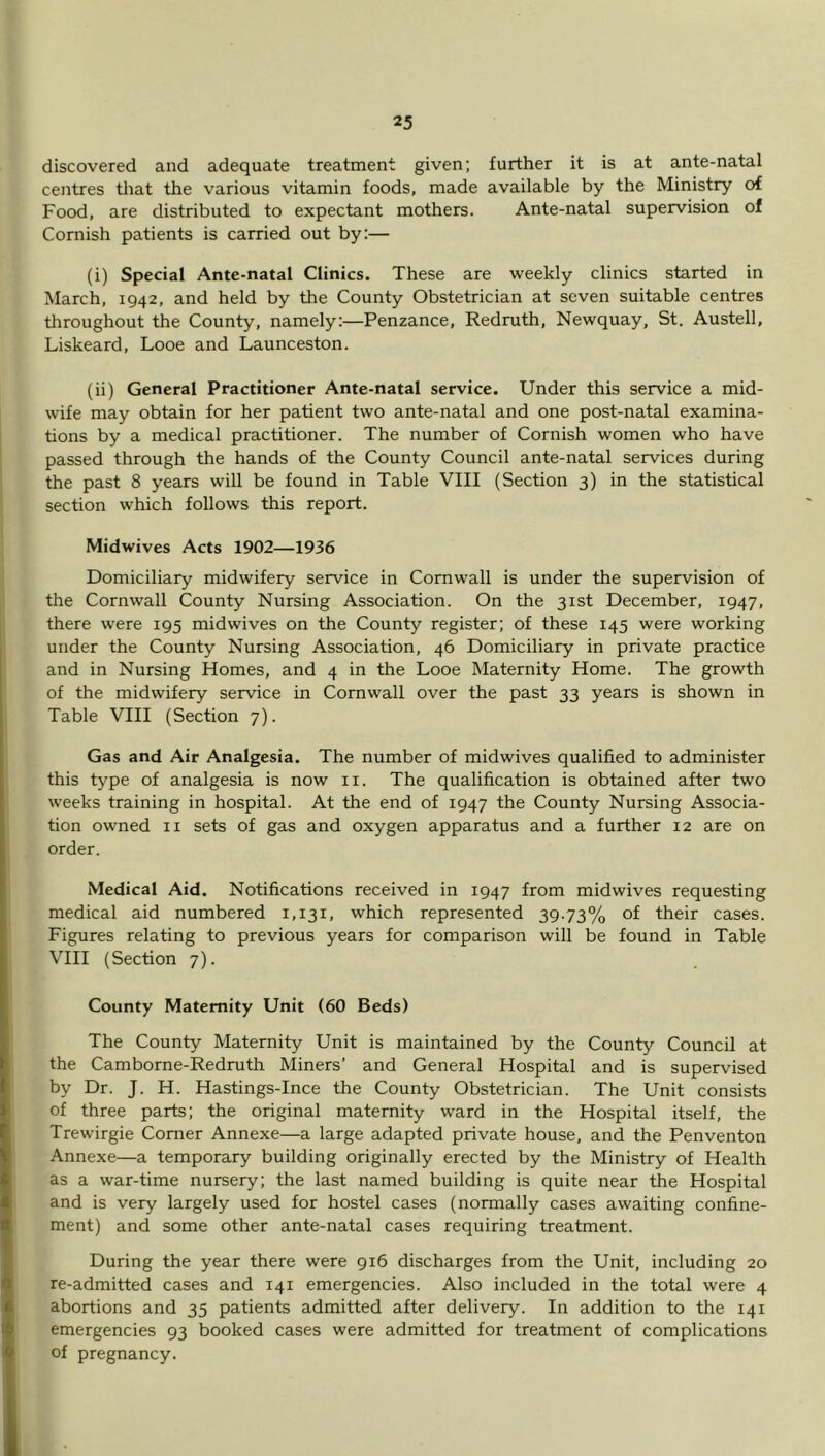 discovered and adequate treatment given; further it is at ante-natal centres tliat the various vitamin foods, made available by the Ministry of Food, are distributed to expectant mothers. Ante-natal supervision of Cornish patients is carried out by:— (i) Special Ante-natal Clinics. These are weekly clinics started in March, 1942, and held by the County Obstetrician at seven suitable centres throughout the County, namely:—Penzance, Redruth, Newquay, St. Austell, Liskeard, Looe and Launceston. (ii) General Practitioner Ante-natal service. Under this service a mid- wife may obtain for her patient two ante-natal and one post-natal examina- tions by a medical practitioner. The number of Cornish women who have passed through the hands of the County Council ante-natal services during the past 8 years will be found in Table VIII (Section 3) in the statistical section which follows this report. I Midwives Acts 1902—1936 1 Domiciliary midwifery service in Cornwall is under the supervision of the Cornwall County Nursing Association. On the 31st December, 1947, there were 195 mid wives on the County register; of these 145 were working under the County Nursing Association, 46 Domiciliary in private practice ' and in Nursing Homes, and 4 in the Looe Maternity Home. The growth I of the midwifery service in Cornwall over the past 33 years is shown in I Table VIII (Section 7). Gas and Air Analgesia. The number of midwives qualified to administer this type of analgesia is now ii. The qualification is obtained after two weeks training in hospital. At the end of 1947 the County Nursing Associa- tion owned ii sets of gas and oxygen apparatus and a further 12 are on 1 order. Medical Aid. Notifications received in 1947 from midwives requesting medical aid numbered 1,131, which represented 39.73% of their cases. Figures relating to previous years for comparison will be found in Table VIII (Section 7). County Maternity Unit (60 Beds) The County Maternity Unit is maintained by the County Council at the Camborne-Redruth Miners’ and General Hospital and is supervised by Dr. J. H. Hastings-Ince the County Obstetrician. The Unit consists of three parts; the original maternity ward in the Hospital itself, the Trewirgie Comer Annexe—a large adapted private house, and the Penventon ‘ Annexe—a temporary building originally erected by the Ministry of Health as a war-time nursery; the last named building is quite near the Hospital and is very largely used for hostel cases (normally cases awaiting confine- ment) and some other ante-natal cases requiring treatment. During the year there were 916 discharges from the Unit, including 20 re-admitted cases and 141 emergencies. Also included in the total were 4 abortions and 35 patients admitted after delivery. In addition to the 141 emergencies 93 booked cases were admitted for treatment of complications