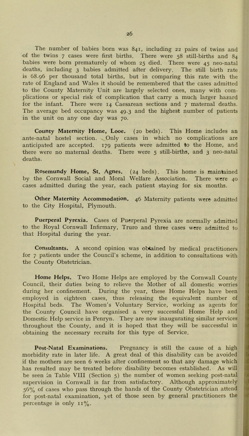 The number of babies born was 841, including 22 pairs of twins and of the twins 7 cases were first births. There were 58 still-births and 84 babies were bom prematurely of whom 25 died. There were 45 neo-natal deaths, including 3 babies admitted after delivery. The still birth rate is 68.96 per thousand total births, but in comparing this rate with the rate of England and Wales it should be remembered that the cases admitted to the County Maternity Unit are largely selected ones, many with com- plications or special risk of complication that carry a much larger hazard for the infant. There were 14 Caesarean sections and 7 maternal deaths. The average bed occupancy was 49.3 and the highest number of patients in the unit on any one day was 70. County Maternity Home, Looe. (20 beds). This Home includes an ante-natal hostel section. . Only cases in which no complications are anticipated are accepted. 179 patients were admitted to the Home, and there were no maternal deaths. There were 5 still-births, and 3 neo-natal deaths. Rosemundy Home, St. Agnes. (24 beds). This home is maintained by the Cornwall Social and Moral Welfare Association. There were 40 cases admitted during the year, each patient staying for six months. Other Maternity Accommodation. 46 Maternity patients were admitted to the City Hospital, Plymouth. Puerperal Pyrexia. Cases of Puerperal Pyrexia are normally admitted to the Royal Cornwall Infirmary, Truro and three cases were admitted to that Hospital during the year. Consultants. A second opinion was obtained by medical practitioners for 7 patients under the Council’s scheme, in addition to consultations with the County Obstetrician. Home Helps. Two Home Helps are employed by the Cornwall County Council, their duties being to relieve the Mother of all domestic worries during her confinement. During the year, these Home Helps have been employed in eighteen cases, thus releasing the equivalent number of Hospital beds. The Women’s Voluntary Service, working as agents for the County Council have organised a very successful Home Help and Domestic Help service in Penryn. They are now inaugurating similar services throughout the County, and it is hoped that they will be successful in obtaining the necessary recruits for this type of Service. Post-Natal Examinations. Pregnancy is still the cause of a high morbidity rate in later life. A great deal of this disability can be avoided if the mothers are seen 6 weeks after confinement so that any damage which has resulted may be treated before disability becomes established. As will be seen in Table VIII (Section 5) the number of women seeking post-natal supervision in Cornwall is far from satisfactory. Although approximately 56% of cases who pass through the hands of the County Obstetrician attend for post-natal examination, jet of those seen by general practitioners the percentage is only 11%.