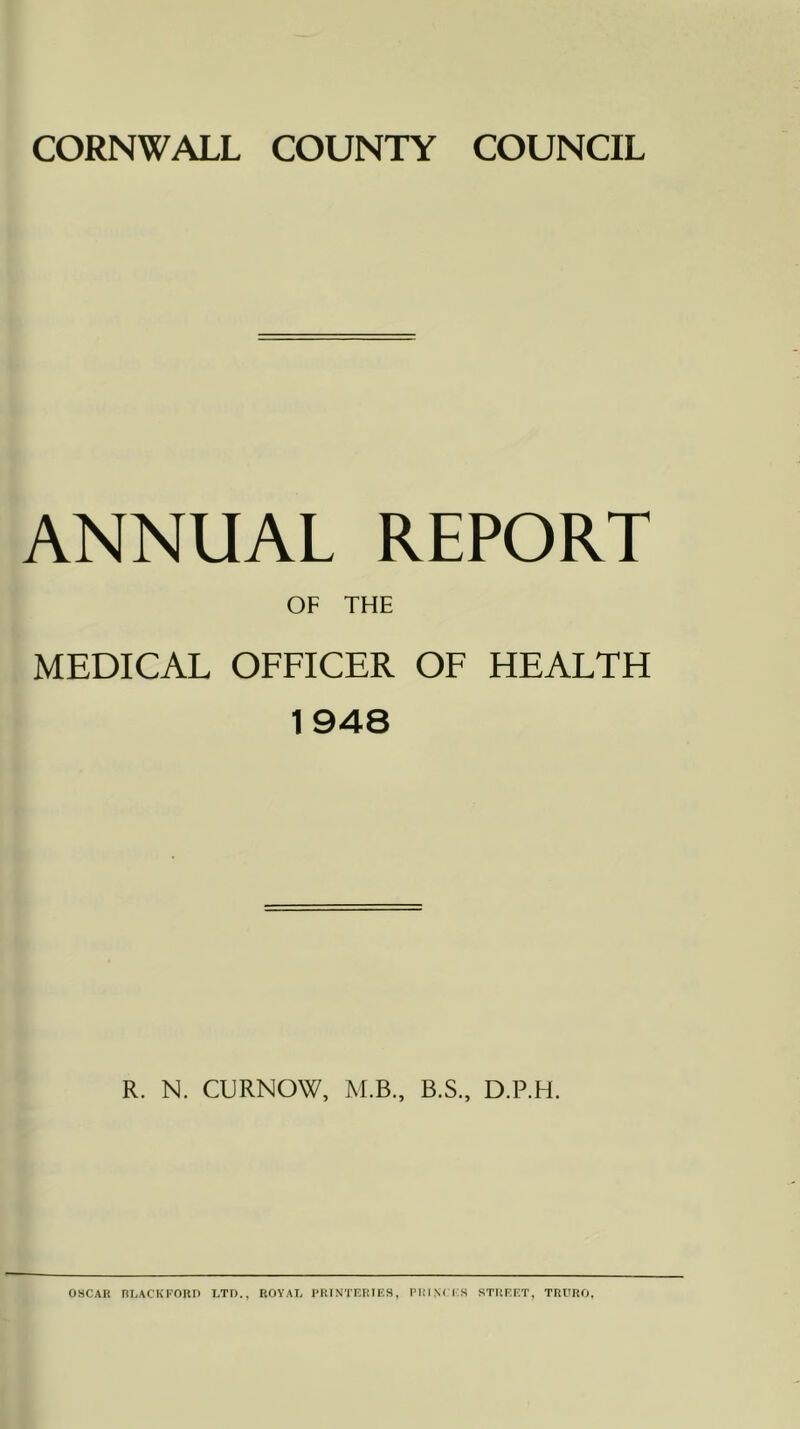 ANNUAL REPORT OF THE MEDICAL OFFICER OF HEALTH 1948 R. N. CURNOW, M.B., B.S., D.P.H. OSCAR BLACKFORD LTD., ROYAL PRINTERIES, PICINl IS STREET, TRURO,