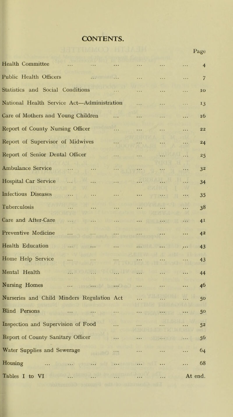 CONTENTS Health Committee Public Health Officers Statistics and Social Conditions National Health Service Act—Administration Care of Mothers and Young Children Report of County Nursing Officer Report of Supervisor of Midwives Report of Senior Dental Officer Ambulance Service Hospital Car Service Infectious Diseases Tuberculosis Care and After-Care Preventive Medicine Health Education Home Help Service Mental Health Nursing Homes Nurseries and Child Minders Regulation Act Blind Persons Inspection and Supervision of Food Report of County Sanitary Officer Water Supplies and Sewerage Housing Tables I to VI Page 4 7 io 13 .. 16 22 24 25 32 34 35 •• 38 41 42 43 43 44 .. 46 50 50 52 56 .. 64 68 At end.