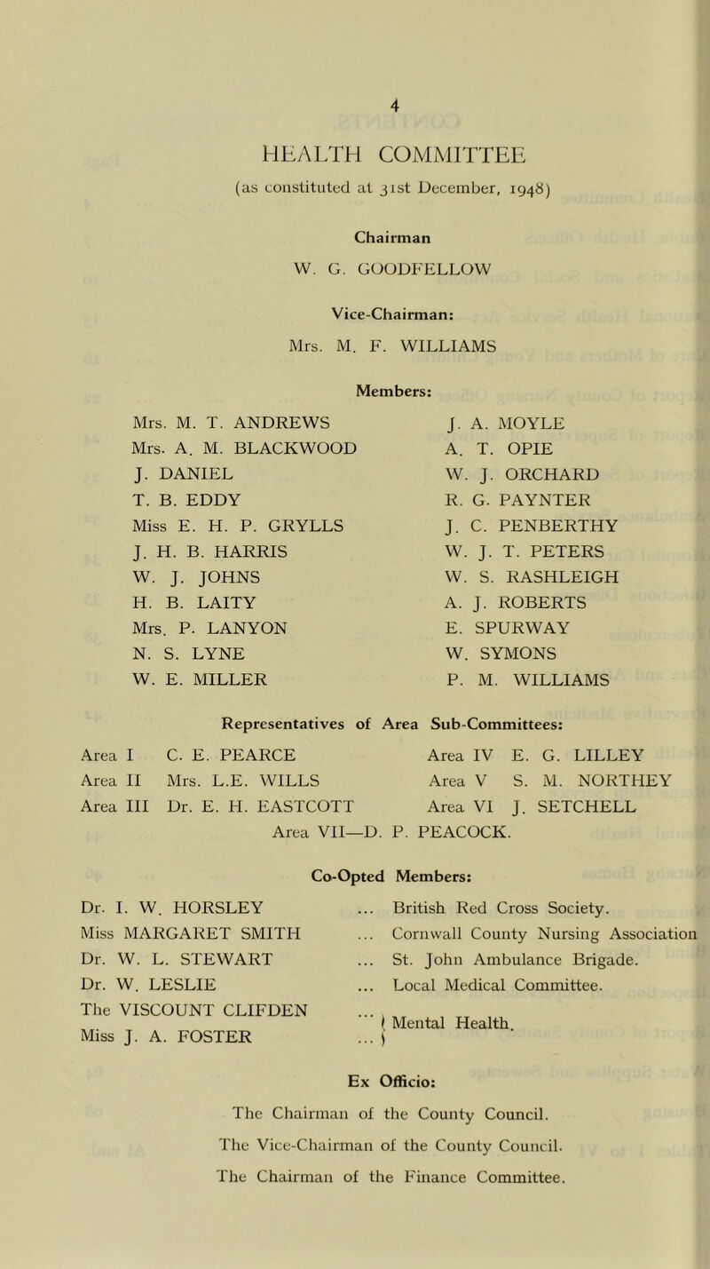 HEALTH COMMITTEE (as constituted at 31st December, 1948) Chairman W. G. GOODFELLOW Vice-Chairman: Mrs. M. F. WILLIAMS Mrs. M. T. ANDREWS Mrs. A. M. BLACKWOOD J. DANIEL T. B. EDDY Miss E. H. P. GRYLLS J. H. B. HARRIS W. J. JOHNS H. B. LAITY Mrs. P. LAN YON N. S. LYNE W. E. MILLER Members: J. A. MOYLE A. T. OPIE W. J. ORCHARD R. G. PAYNTER J. C. PENBERTHY W. J. T. PETERS W. S. RASHLEIGH A. J. ROBERTS E. SPURWAY W. SYMONS P. M. WILLIAMS Representatives of Area Sub-Committees: Area I C. E. PEARCE Area IV E. G. LILLEY Area II Mrs. L.E. WILLS Area V S. M. NORTHEY Area III Dr. E. H. EASTCOTT Area VI J. SETCHELL Area VII—D. P. PEACOCK. Co-Opted Members: ... British Red Cross Society. ... Cornwall County Nursing Association ... St. John Ambulance Brigade. Local Medical Committee. ( Mental Health ... ) Ex Officio: The Chairman of the County Council. The Vice-Chairman of the County Council. The Chairman of the Finance Committee. Dr. I. W. HORSLEY Miss MARGARET SMITH Dr. W. L. STEWART Dr. W. LESLIE The VISCOUNT CLIFDEN Miss J. A. FOSTER