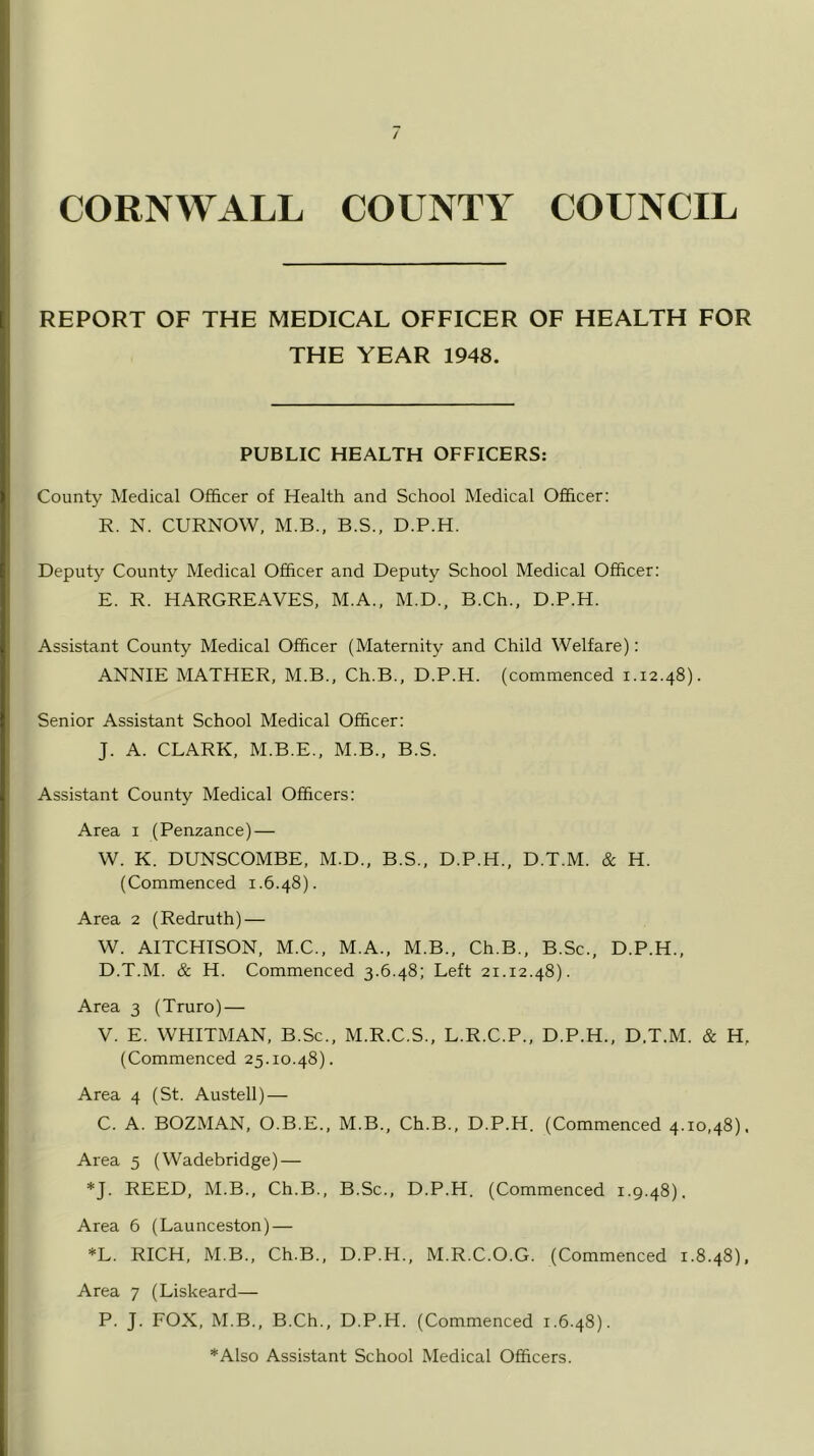 REPORT OF THE MEDICAL OFFICER OF HEALTH FOR THE YEAR 1948. PUBLIC HEALTH OFFICERS: County Medical Officer of Health and School Medical Officer: R. N. CURNOW, M.B., B.S., D.P.H. Deputy County Medical Officer and Deputy School Medical Officer: E. R. HARGREAVES, M.A., M.D., B.Ch., D.P.H. Assistant County Medical Officer (Maternity and Child Welfare): ANNIE MATHER, M.B., Ch.B., D.P.H. (commenced 1.12.48). Senior Assistant School Medical Officer: J. A. CLARK, M.B.E., M.B., B.S. Assistant County Medical Officers: Area 1 (Penzance) — W. K. DUNSCOMBE, M.D., B.S., D.P.H., D.T.M. & H. (Commenced 1.6.48). Area 2 (Redruth) — W. AITCHISON, M.C., M.A., M.B., Ch.B., B.Sc., D.P.H., D.T.M. & H. Commenced 3.6.48; Left 21.12.48). Area 3 (Truro) — V. E. WHITMAN, B.Sc., M.R.C.S., L.R.C.P., D.P.H., D.T.M. & H, (Commenced 25.10.48). Area 4 (St. Austell) — C. A. BOZMAN, O.B.E., M.B., Ch.B., D.P.H. (Commenced 4.10,48), Area 5 (Wadebridge) — *J. REED, M.B., Ch.B., B.Sc., D.P.H. (Commenced 1.9.48). Area 6 (Launceston) — *L. RICH, M.B., Ch.B., D.P.H., M.R.C.O.G. (Commenced 1.8.48), Area 7 (Liskeard— P. J. FOX, M.B., B.Ch., D.P.H. (Commenced 1.6.48). *Also Assistant School Medical Officers.