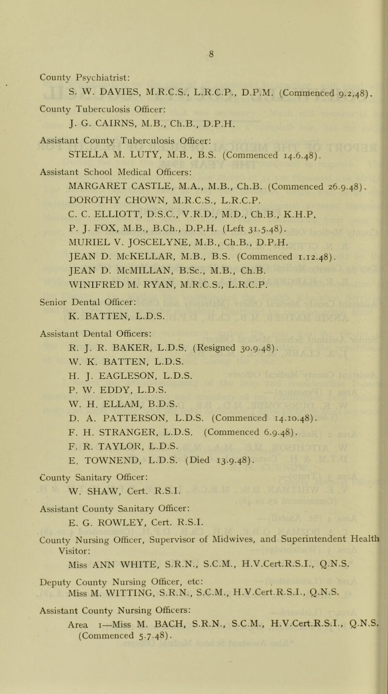 County Psychiatrist: S. W. DAVIES, M.R.C.S., L.R.C.P., D.P.M. (Commenced 9.2,48). County Tuberculosis Officer: J. G. CAIRNS, M.B., Ch.B., D.P.H. Assistant County Tuberculosis Officer: STELLA M. LUTY, M.B., B.S. (Commenced 14.6.48). Assistant School Medical Officers: MARGARET CASTLE, M.A., M.B., Ch.B. (Commenced 26.9.48). DOROTHY CHOWN, M.R.C.S., L.R.C.P. C. C. ELLIOTT, D.S.C., V.R.D., M.D., Ch.B., K.H.P. P. J. FOX, M.B., B.Ch., D.P.H. (Left 31.5.48). MURIEL V. JOSCELYNE, M.B., Ch.B., D.P.H. JEAN D. McKELLAR, M.B., B.S. (Commenced 1.12.48). JEAN D. McMILLAN, B.Sc., M.B., Ch.B. WINIFRED M. RYAN, M.R.C.S., L.R.C.P. Senior Dental Officer: K. BATTEN, L.D.S. Assistant Dental Officers: R. J. R. BAKER, L.D.S. (Resigned 30.9.48). W. K. BATTEN, L.D.S. H. J. EAGLESON, L.D.S. P. W. EDDY, L.D.S. W. H. ELLAM, B.D.S. D. A. PATTERSON, L.D.S. (Commenced 14.10.48). F. H. STRANGER, L.D.S. (Commenced 6.9.48). F. R. TAYLOR, L.D.S. E. TOWNEND, L.D.S. (Died 13.9.48). County Sanitary Officer: W. SHAW, Cert. R.S.I. Assistant County Sanitary Officer: E. G. ROWLEY, Cert. R.S.I. County Nursing Officer, Supervisor of Midwives, and Superintendent Health Visitor: Miss ANN WHITE, S.R.N., S.C.M., H.V.Cert.R.S.I., Q.N.S. Deputy County Nursing Officer, etc: Miss M. WITTING, S.R.N., S.C.M., H.V.Cert.R.S.I., Q.N.S. Assistant County Nursing Officers: Area 1—Miss M. BACH, S.R.N., S.C.M., H.V.Cert.R.S.I., Q.N.S. (Commenced 5.7.48).