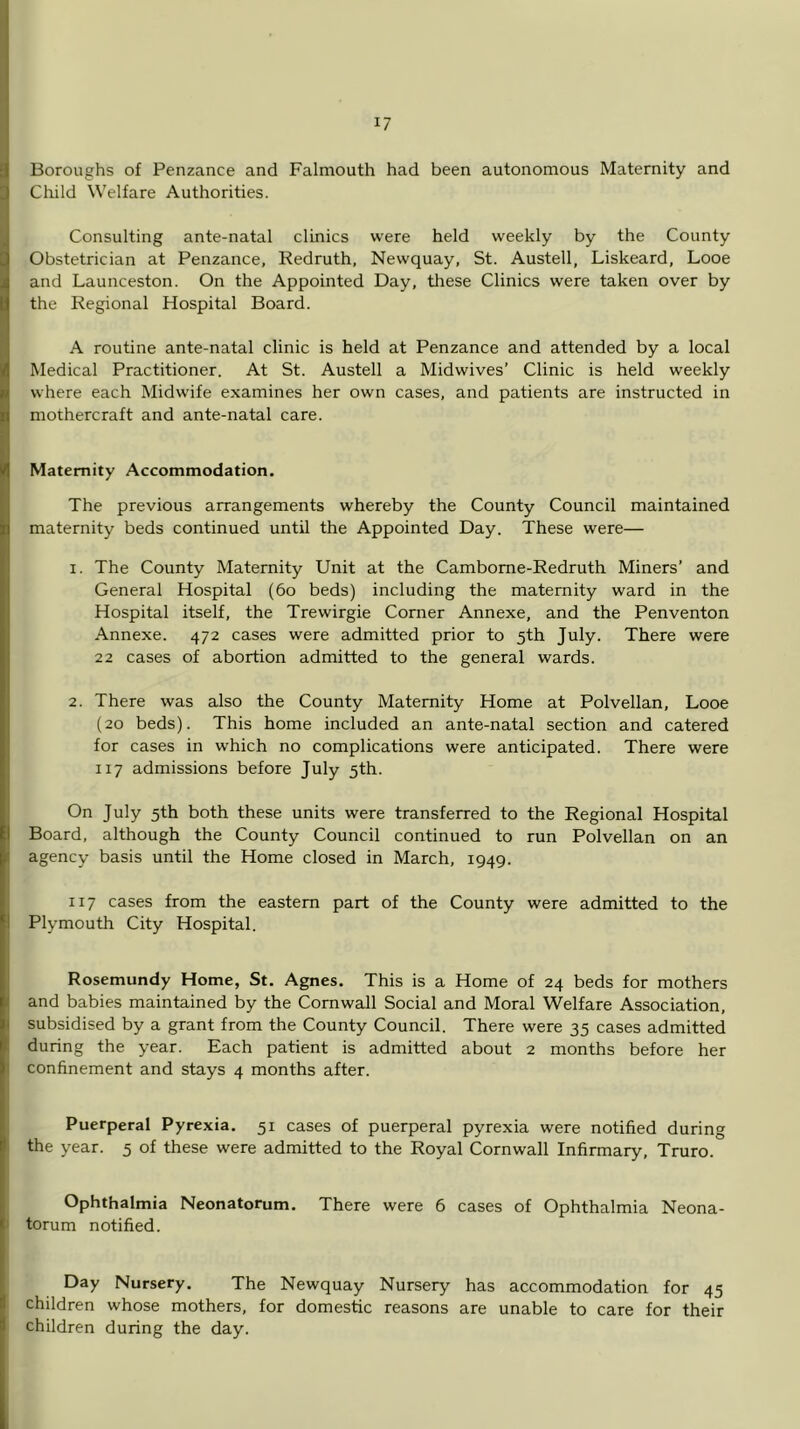 Boroughs of Penzance and Falmouth had been autonomous Maternity and Child Welfare Authorities. Consulting ante-natal clinics were held weekly by the County Obstetrician at Penzance, Redruth, Newquay, St. Austell, Liskeard, Looe and Launceston. On the Appointed Day, these Clinics were taken over by the Regional Hospital Board. A routine ante-natal clinic is held at Penzance and attended by a local Medical Practitioner. At St. Austell a Midwives’ Clinic is held weekly where each Midwife examines her own cases, and patients are instructed in mothercraft and ante-natal care. Maternity Accommodation. The previous arrangements whereby the County Council maintained maternity beds continued until the Appointed Day. These were— 1. The County Maternity Unit at the Cambome-Redruth Miners’ and General Hospital (60 beds) including the maternity ward in the Hospital itself, the Trewirgie Corner Annexe, and the Penventon Annexe. 472 cases were admitted prior to 5th July. There were 22 cases of abortion admitted to the general wards. 2. There was also the County Maternity Home at Polvellan, Looe (20 beds). This home included an ante-natal section and catered for cases in which no complications were anticipated. There were 117 admissions before July 5th. On July 5th both these units were transferred to the Regional Hospital Board, although the County Council continued to run Polvellan on an agency basis until the Home closed in March, 1949. 117 cases from the eastern part of the County were admitted to the Plymouth City Hospital. Rosemundy Home, St. Agnes. This is a Home of 24 beds for mothers and babies maintained by the Cornwall Social and Moral Welfare Association, subsidised by a grant from the County Council. There were 35 cases admitted during the year. Each patient is admitted about 2 months before her confinement and stays 4 months after. Puerperal Pyrexia. 51 cases of puerperal pyrexia were notified during the year. 5 of these were admitted to the Royal Cornwall Infirmary, Truro. Ophthalmia Neonatorum. There were 6 cases of Ophthalmia Neona- torum notified. Day Nursery. The Newquay Nursery has accommodation for 45 children whose mothers, for domestic reasons are unable to care for their children during the day.