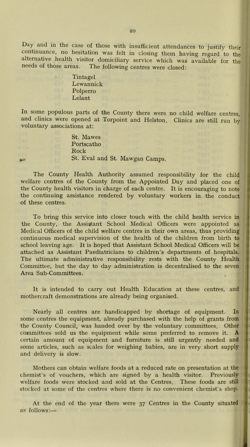 Day and in the case of those with insufficient attendances to justify their continuance, no hesitation was felt in closing them having regard to the alternative health visitor domiciliary service which was available for the needs of those areas. The following centres were closed: Tintagel Lewannick Polperro Lelant In some populous parts of the County there were no child welfare centres, and clinics were opened at Torpoint and Helston. Clinics are still run by voluntary associations at: St. Mawes Portscatho Rock ib> St. Eval and St. Mawgan Camps. The County Health Authority assumed responsibility for the child welfare centres of the County from the Appointed Day and placed one of the County health visitors in charge of each centre. It is encouraging to note the continuing assistance rendered by voluntary workers in the conduct of these centres. To bring this service into closer touch with the child health service in the County, the Assistant School Medical Officers were appointed as Medical Officers of the child welfare centres in their own areas, thus providing continuous medical supervision of the health of the children from birth to school leaving age. It is hoped that Assistant School Medical Officers will be attached as Assistant Paediatricians to children’s departments of hospitals. The ultimate administrative responsibility rests with the County Health Committee, but the day to day administration is decentralised to the seven Area Sub-Committees. It is intended to carry out Health Education at these centres, and mothercraft demonstrations are already being organised. Nearly all centres are handicapped by shortage of equipment. In some centres the equipment, already purchased with the help of grants from the County Council, was handed over by the voluntary committees. Other committees sold us the equipment while some preferred to remove it. A certain amount of equipment and furniture is still urgently needed and some articles, such as scales for weighing babies, are in very short supply and delivery is slow. Mothers can obtain welfare foods at a reduced rate on presentation at the chemist’s of vouchers, which are signed by a health visitor. Previously ] welfare foods were stocked and sold at the Centres. These foods are still stocked at some of the centres where there is no convenient chemist’s shop. At the end of the year there were 37 Centres in tire County situated as follows:—