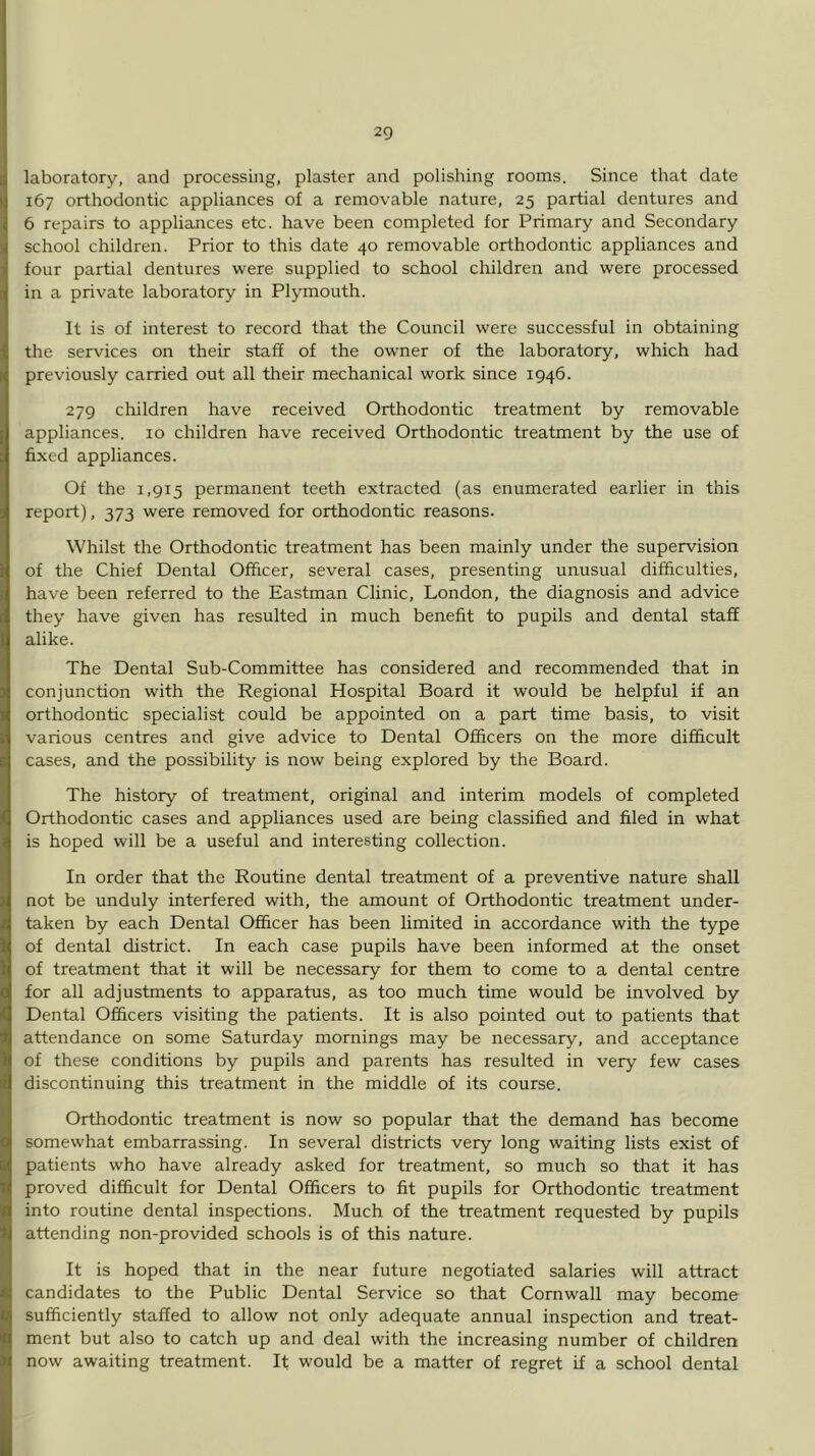laboratory, and processing, plaster and polishing rooms. Since that date 167 orthodontic appliances of a removable nature, 25 partial dentures and 6 repairs to appliances etc. have been completed for Primary and Secondary school children. Prior to this date 40 removable orthodontic appliances and four partial dentures were supplied to school children and were processed in a private laboratory in Plymouth. It is of interest to record that the Council were successful in obtaining the services on their staff of the owner of the laboratory, which had previously carried out all their mechanical work since 1946. 279 children have received Orthodontic treatment by removable appliances. 10 children have received Orthodontic treatment by the use of fixed appliances. Of the 1,915 permanent teeth extracted (as enumerated earlier in this report), 373 were removed for orthodontic reasons. Whilst the Orthodontic treatment has been mainly under the supervision of the Chief Dental Officer, several cases, presenting unusual difficulties, have been referred to the Eastman Clinic, London, the diagnosis and advice they have given has resulted in much benefit to pupils and dental staff alike. The Dental Sub-Committee has considered and recommended that in conjunction with the Regional Hospital Board it would be helpful if an orthodontic specialist could be appointed on a part time basis, to visit various centres and give advice to Dental Officers on the more difficult cases, and the possibility is now being explored by the Board. The history of treatment, original and interim models of completed Orthodontic cases and appliances used are being classified and filed in what is hoped will be a useful and interesting collection. In order that the Routine dental treatment of a preventive nature shall not be unduly interfered with, the amount of Orthodontic treatment under- taken by each Dental Officer has been limited in accordance with the type of dental district. In each case pupils have been informed at the onset of treatment that it will be necessary for them to come to a dental centre for all adjustments to apparatus, as too much time would be involved by Dental Officers visiting the patients. It is also pointed out to patients that attendance on some Saturday mornings may be necessary, and acceptance of these conditions by pupils and parents has resulted in very few cases discontinuing this treatment in the middle of its course. Orthodontic treatment is now so popular that the demand has become somewhat embarrassing. In several districts very long waiting lists exist of patients who have already asked for treatment, so much so that it has proved difficult for Dental Officers to fit pupils for Orthodontic treatment into routine dental inspections. Much of the treatment requested by pupils attending non-provided schools is of this nature. It is hoped that in the near future negotiated salaries will attract candidates to the Public Dental Service so that Cornwall may become sufficiently staffed to allow not only adequate annual inspection and treat- ment but also to catch up and deal with the increasing number of children now awaiting treatment. It would be a matter of regret if a school dental