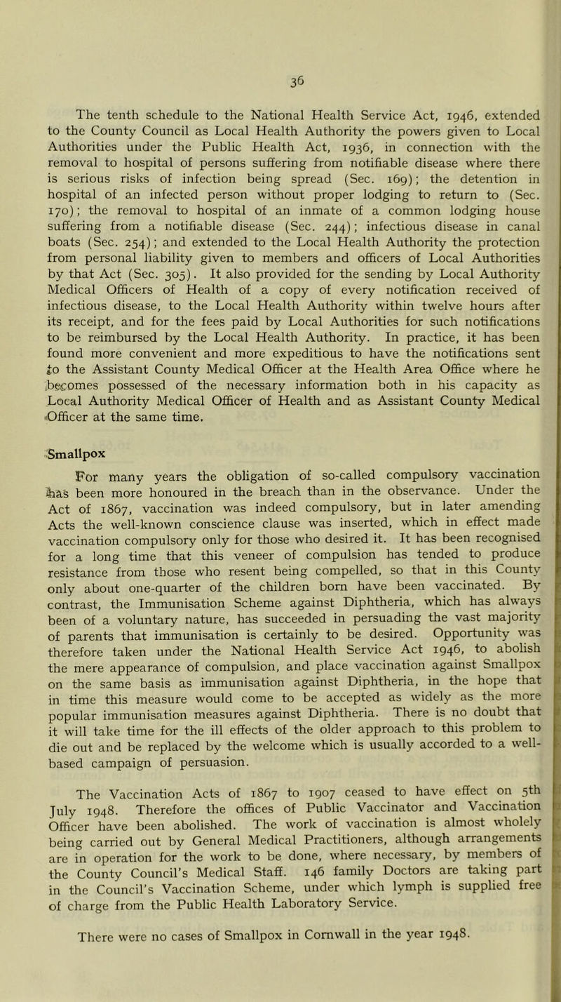 The tenth schedule to the National Health Service Act, 1946, extended to the County Council as Local Health Authority the powers given to Local Authorities under the Public Health Act, 1936, in connection with the removal to hospital of persons suffering from notifiable disease where there is serious risks of infection being spread (Sec. 169); the detention in hospital of an infected person without proper lodging to return to (Sec. 170); the removal to hospital of an inmate of a common lodging house suffering from a notifiable disease (Sec. 244); infectious disease in canal boats (Sec. 254); and extended to the Local Health Authority the protection from personal liability given to members and officers of Local Authorities by that Act (Sec. 305). It also provided for the sending by Local Authority Medical Officers of Health of a copy of every notification received of infectious disease, to the Local Health Authority within twelve hours after its receipt, and for the fees paid by Local Authorities for such notifications to be reimbursed by the Local Health Authority. In practice, it has been found more convenient and more expeditious to have the notifications sent £o the Assistant County Medical Officer at the Health Area Office where he becomes possessed of the necessary information both in his capacity as Local Authority Medical Officer of Health and as Assistant County Medical ■'Officer at the same time. Smallpox For many years the obligation of so-called compulsory vaccination iha's been more honoured in the breach than in the observance. Under the Act of 1867, vaccination was indeed compulsory, but in later amending Acts the well-known conscience clause was inserted, which in effect made vaccination compulsory only for those who desired it. It has been recognised for a long time that this veneer of compulsion has tended to produce resistance from those who resent being compelled, so that in this County only about one-quarter of the children bom have been vaccinated. By contrast, the Immunisation Scheme against Diphtheria, which has always been of a voluntary nature, has succeeded in persuading the vast majority of parents that immunisation is certainly to be desired. Opportunity was therefore taken under the National Health Service Act 1946, to abolish the mere appearance of compulsion, and place vaccination against Smallpox on the same basis as immunisation against Diphtheria, in the hope that in time this measure would come to be accepted as widely as the more popular immunisation measures against Diphtheria. There is no doubt that it will take time for the ill effects of the older approach to this problem to die out and be replaced by the welcome which is usually accorded to a well- based campaign of persuasion. The Vaccination Acts of 1867 to 1907 ceased to have effect on 5th July 1948. Therefore the offices of Public Vaccinator and Vaccination Officer have been abolished. The work of vaccination is almost wholely being carried out by General Medical Practitioners, although arrangements are in operation for the work to be done, where necessary, by members of the County Council’s Medical Staff. 146 family Doctors are taking part in the Council’s Vaccination Scheme, under which lymph is supplied free of charge from the Public Health Laboratory Service. There were no cases of Smallpox in Cornwall in the year 1948.