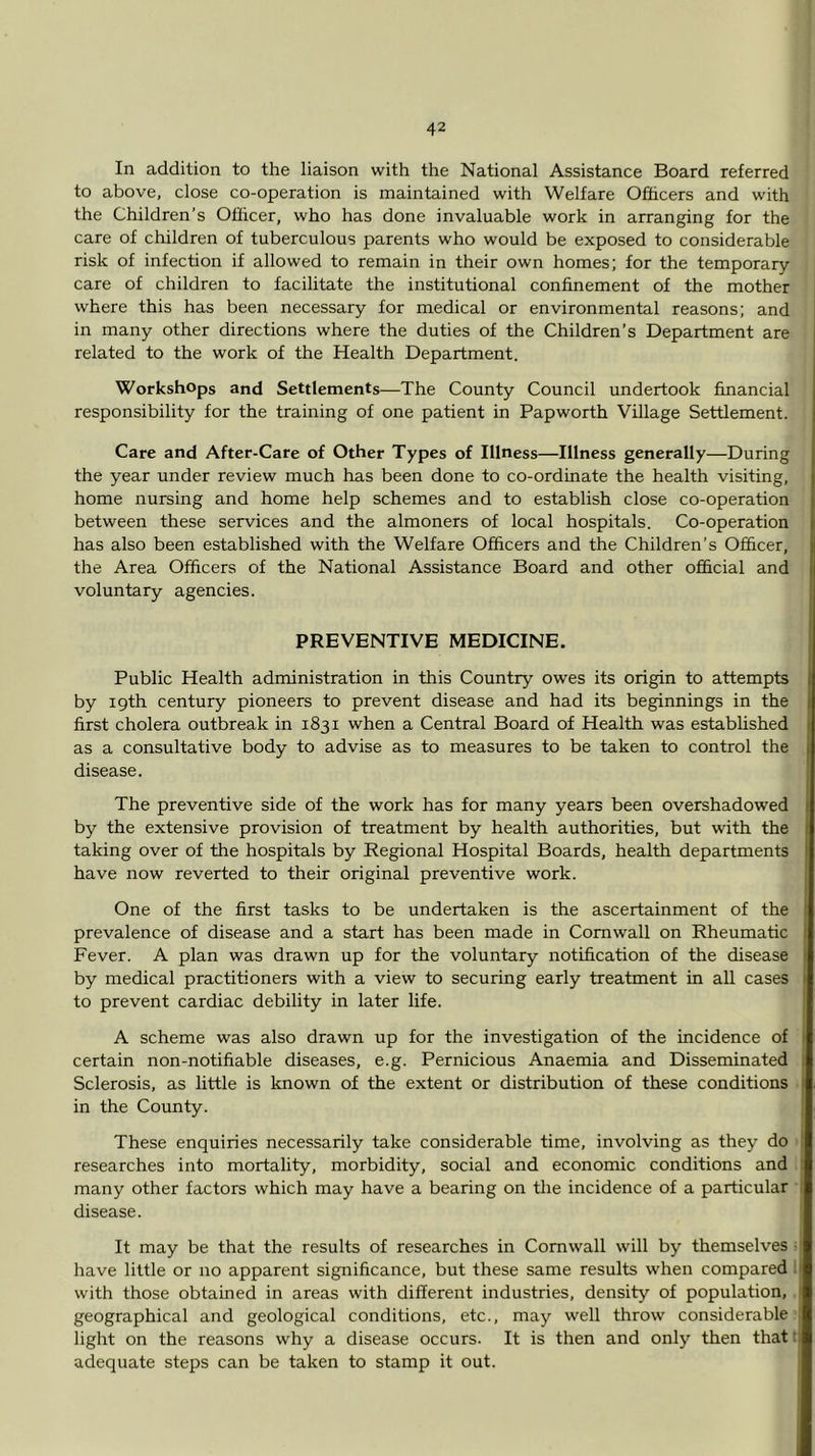 In addition to the liaison with the National Assistance Board referred to above, close co-operation is maintained with Welfare Officers and with the Children’s Officer, who has done invaluable work in arranging for the care of children of tuberculous parents who would be exposed to considerable risk of infection if allowed to remain in their own homes; for the temporary- care of children to facilitate the institutional confinement of the mother where this has been necessary for medical or environmental reasons; and in many other directions where the duties of the Children’s Department are related to the work of the Health Department. Workshops and Settlements—The County Council undertook financial responsibility for the training of one patient in Papworth Village Settlement. Care and After-Care of Other Types of Illness—Illness generally—During the year under review much has been done to co-ordinate the health visiting, home nursing and home help schemes and to establish close co-operation between these services and the almoners of local hospitals. Co-operation has also been established with the Welfare Officers and the Children’s Officer, the Area Officers of the National Assistance Board and other official and voluntary agencies. PREVENTIVE MEDICINE. Public Health administration in this Country owes its origin to attempts by 19th century pioneers to prevent disease and had its beginnings in the first cholera outbreak in 1831 when a Central Board of Health was established as a consultative body to advise as to measures to be taken to control the disease. The preventive side of the work has for many years been overshadowed by the extensive provision of treatment by health authorities, but with the taking over of the hospitals by Regional Hospital Boards, health departments have now reverted to their original preventive work. One of the first tasks to be undertaken is the ascertainment of the prevalence of disease and a start has been made in Cornwall on Rheumatic Fever. A plan was drawn up for the voluntary notification of the disease by medical practitioners with a view to securing early treatment in all cases to prevent cardiac debility in later life. A scheme was also drawn up for the investigation of the incidence of certain non-notifiable diseases, e.g. Pernicious Anaemia and Disseminated Sclerosis, as little is known of the extent or distribution of these conditions in the County. These enquiries necessarily take considerable time, involving as they do researches into mortality, morbidity, social and economic conditions and many other factors which may have a bearing on the incidence of a particular disease. It may be that the results of researches in Cornwall will by themselves have little or no apparent significance, but these same results when compared with those obtained in areas with different industries, density of population, geographical and geological conditions, etc., may well throw considerable light on the reasons why a disease occurs. It is then and only then that adequate steps can be taken to stamp it out.