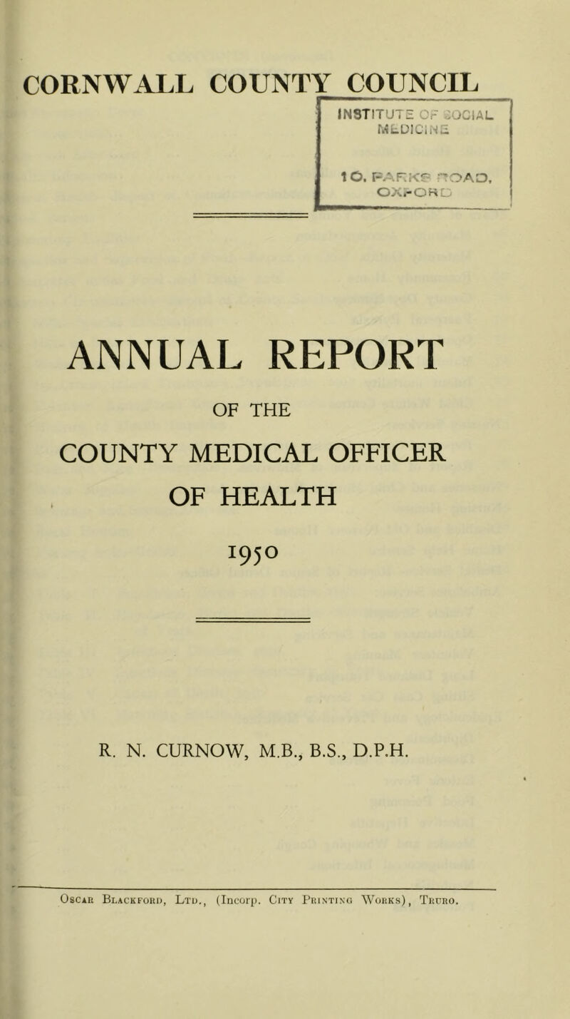 CORNWALL COUNTY COUNCIL INSTITUTE OF COCIAL MLDICINE lO. FARKJ^ :TOAO. OX.-OKLi ANNUAL REPORT OF THE COUNTY MEDICAL OFFICER OF HEALTH 1950 R. N. CURNOW, M.B., B.S., D.P.H. Oscar Blackford, Ltd., (Incorj). City Printing Works), Truro.