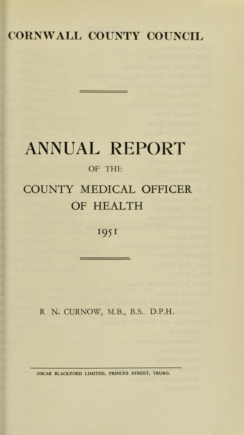 CORNWALL COUNTY COUNCIL ANNUAL REPORT OF THE COUNTY MEDICAL OFFICER OF HEALTH 1951 R N. CURNOW, M.B., B.S., D.P.H. OSCAR BLACKFORD LIMITED, PRINCES STREET, TRURO.