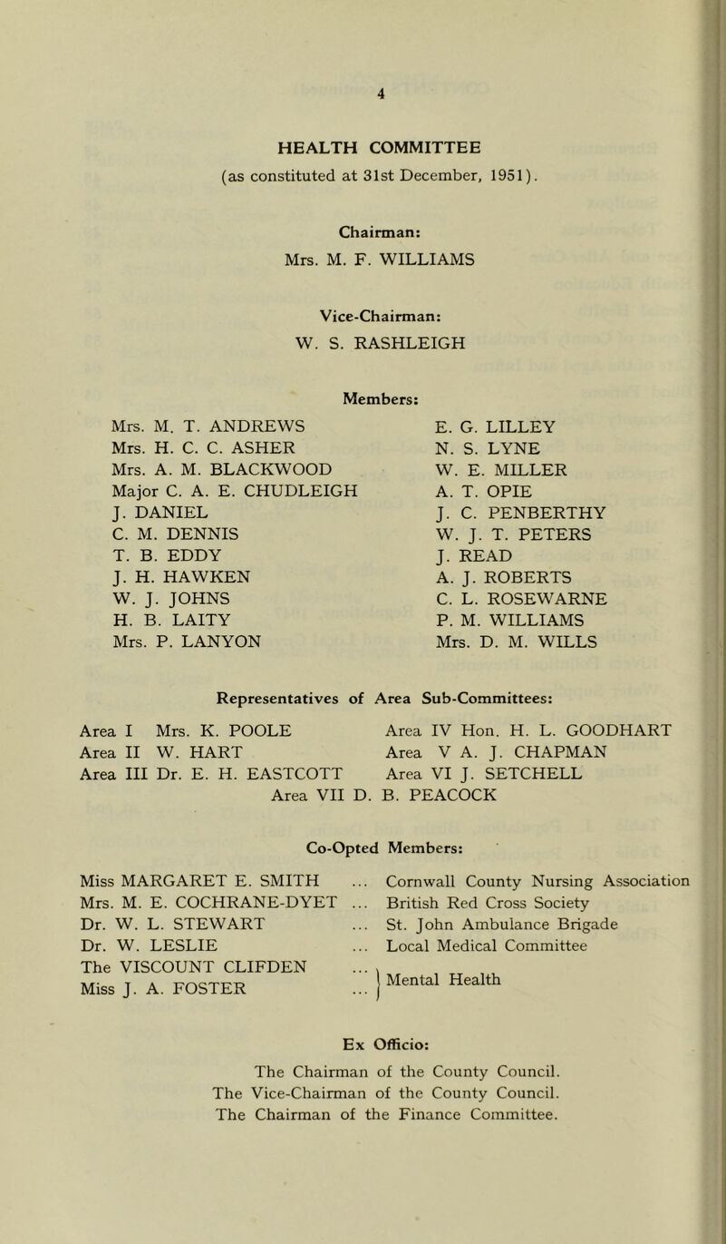 HEALTH COMMITTEE (as constituted at 31st December, 1951). Chairman: Mrs. M. F. WILLIAMS Vice-Chairman; W. S. RASHLEIGH Members: Mrs. M. T. ANDREWS Mrs. H. C. C. ASHER Mrs. A. M. BLACKWOOD Major C. A. E. CHUDLEIGH J. DANIEL C. M. DENNIS T. B. EDDY J. H. HAWKEN W. J. JOHNS H. B. LAITY Mrs. P. LAN YON E. G. LILLEY N. S. LYNE W. E. MILLER A. T. OPIE J. C. PENBERTHY W. J. T. PETERS J. READ A. J. ROBERTS C. L. ROSEWARNE P. M. WILLIAMS Mrs. D. M. WILLS Representatives of Area Sub-Committees: Area I Mrs. K. POOLE Area IV Hon. H. L. GOODHART Area II W. HART Area V A. J. CHAPMAN Area III Dr. E. H. EASTCOTT Area VI J. SETCHELL Area VII D. B. PEACOCK Co-Opted Members: Miss MARGARET E. SMITH Mrs. M. E. COCHRANE-DYET Dr. W. L. STEWART Dr. W. LESLIE The VISCOUNT CLIFDEN Miss J. A. FOSTER Cornwall County Nursing Association British Red Cross Society St. John Ambulance Brigade Local Medical Committee I Mental Health Ex Officio: The Chairman of the County Council. The Vice-Chairman of the County Council. The Chairman of the Finance Committee.