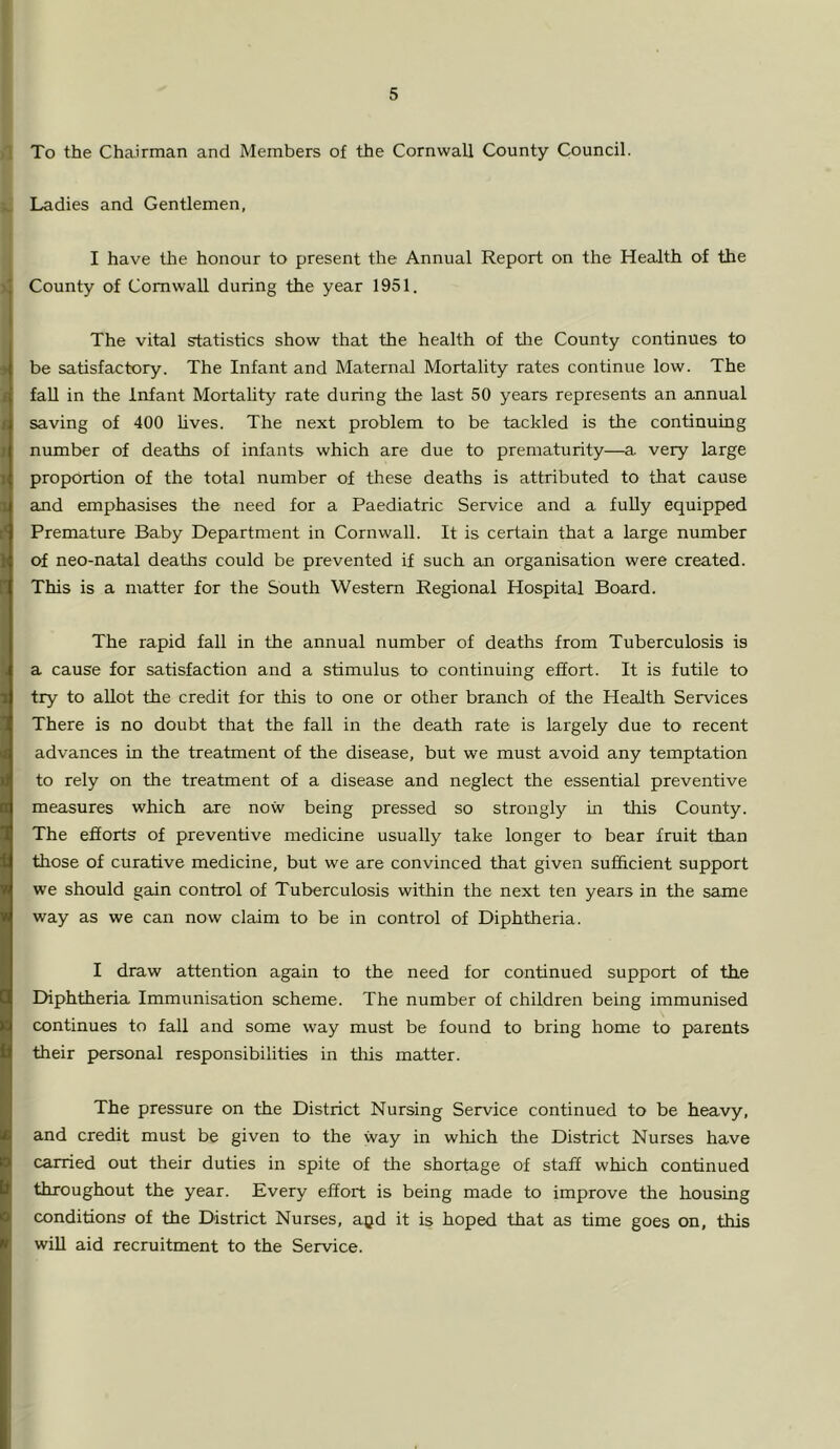 )T To the Chairman and Members of the Cornwall County Council. Ladies and Gentlemen, Ji I have the honour to present the Annual Report on the Health of the County of Cornwall during the year 1951. The vital statistics show that the health of tire County continues to be satisfactory. The Infant and Maternal Mortality rates continue low. The fall in the Infant Mortality rate during the last 50 years represents an annual saving of 400 lives. The next problem to be tackled is the continuing number of deaths of infants which are due to prematurity—a very large proportion of the total number of these deaths is attributed to that cause and emphasises the need for a Paediatric Service and a fully equipped Premature Baby Department in Cornwall. It is certain that a large number of neo-natal deaths could be prevented if such an organisation were created. This is a matter for the South Western Regional Hospital Board. The rapid fall in the annual number of deaths from Tuberculosis is a cause for satisfaction and a stimulus to continuing effort. It is futile to try to allot the credit for this to one or other branch of the Health Services There is no doubt that the fall in the death rate is largely due tO' recent advances in the treatment of the disease, but we must avoid any temptation to rely on the treatment of a disease and neglect the essential preventive measures which are now being pressed so strongly in this County. The efiorts of preventive medicine usually take longer to bear fruit than those of curative medicine, but we are convinced that given sufficient support we should gain control of Tuberculosis within the next ten years in the same way as we can now claim to be in control of Diphtheria. I draw attention again to the need for continued support of the Diphtheria Immunisation scheme. The number of children being immunised continues to fall and some way must be found to bring home to parents their personal responsibilities in this matter. The pressure on the District Nursing Service continued to be heavy, and credit must be given to the way in wliich the District Nurses have carried out their duties in spite of the shortage of staff which continued throughout the year. Every effort is being made to improve the housing conditions of the District Nurses, a^d it is hoped that as time goes on, this will aid recruitment to the Service.