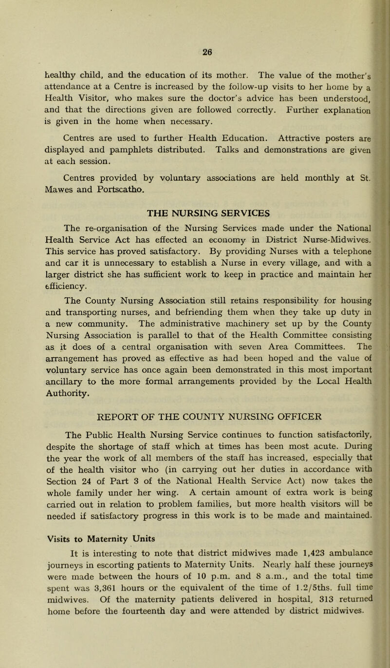 healthy child, and the education of its mother. The value of the mother’s attendance at a Centre is increased by the follow-up visits to her home by a Health Visitor, who makes sure the doctor’s advice has been understood, and that the directions given are followed correctly. Further explanation is given in the home when necessary. Centres are used to further Health Education. Attractive posters are displayed and pamphlets distributed. Talks and demonstrations are given at each session. Centres provided by voluntary associations are held monthly at St. Mawes and Portscatho. THE NURSING SERVICES The re-organisation of the Nursing Services made under the National Health Service Act has effected an economy in District Nurse-Midwives. This service has proved satisfactory. By providing Nurses with a telephone and car it is unnecessary to establish a Nurse in every village, and with a larger district she has sufficient work to keep in practice and maintain her efficiency. The County Nursing Association still retains responsibility for housing and transporting nurses, and befriending them when they take up duty in a new community. The administrative machinery set up by the County Nursing Association is parallel to that of the Health Committee consisting as it does of a central organisation with seven Area Committees. The arrangement has proved as effective as had been hoped and the value of voluntary service has once again been demonstrated in this most important ancillary to the more formal arrangements provided by the Local Health Authority. REPORT OF THE COUNTY NURSING OFFICER The Public Health Nursing Service continues to function satisfactorily, despite the shortage of staff which at times has been most acute. During the year the work of all members of the staff has increased, especially that of the health visitor who (in carrying out her duties in accordance with Section 24 of Part 3 of the National Health Service Act) now takes the whole family under her wing. A certain amount of extra work is being carried out in relation to problem families, but more health visitors will be needed if satisfactory progress in this work is to be made and maintained. Visits to Maternity Units It is interesting to note that district midwives made 1,423 ambulance journeys in escorting patients to Maternity Units. Nearly half these journeys were made between the hours of 10 p.m. and 8 a.m., and the total time spent was 3,361 hours or the equivalent of the time of 1.2/5ths. full time midwives. Of the maternity patients delivered in hospital, 313 returned home before the fourteenth day and were attended by district midwives.
