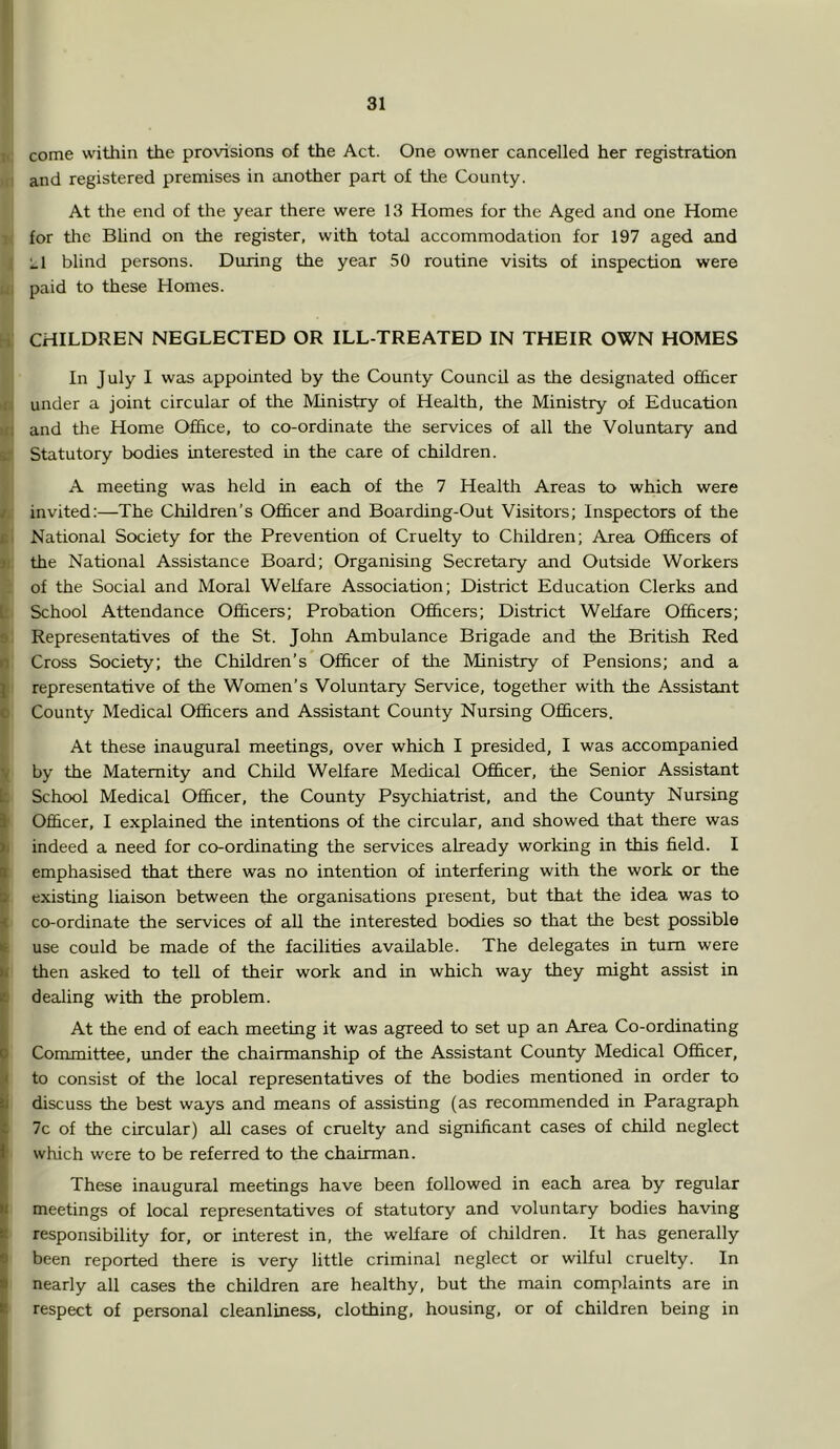 i<: come within the provisions of the Act. One owner cancelled her registration HI and registered prenrises in another part of the County. At the end of the year there were 13 Homes for the Aged and one Home 1 for the BUnd on the register, with total accommodation for 197 aged cind I Ll blind persons. During the year 50 routine visits of inspection were ii, paid to these Homes. hi; CHILDREN NEGLECTED OR ILL-TREATED IN THEIR OWN HOMES In July I was appointed by the County Council as the designated ofiSicer in under a joint circular of the Ministry of Health, the Ministry of Education ui and the Home Office, to co-ordinate the services of all the Voluntary and ST Statutory bodies interested in the care of children. A meeting was held in each of the 7 Health Areas to which were ^ invited:—The Children’s Officer and Boarding-Out Visitors; Inspectors of the ii National Society for the Prevention of Cruelty to Children; Area Officers of j. the National Assistance Board; Organising Secretary and Outside Workers 'i of the Social and Moral Welfare Association; District Education Clerks and jf School Attendance Officers; Probation Officers; District Welfare Officers; 9 Representatives of the St. John Ambulance Brigade and the British Red i Cross Society; the Children’s Officer of the Ministry of Pensions; and a representative of the Women’s Voluntary Service, together with the Assistant County Medical Officers and Assistant County Nursing Officers. ■ At these inaugural meetings, over which I presided, I was accompanied I by the Maternity and Child Welfare Medical Officer, the Senior Assistant I School Medical Officer, the County Psychiatrist, and the County Nursing I Officer, I explained the intentions of the circular, and showed that there was >j indeed a need for co-ordinating the services already working in this field. I emphasised that there was no intention of interfering with the work or the existing liaison between the organisations present, but that the idea was to co-ordinate the services of all the interested bodies so that the best possible use could be made of the facilities available. The delegates in turn were then asked to tell of their work and in which way they might assist in dealing with the problem. At the end of each meeting it was agreed to set up an Area Co-ordinating Committee, under the chairmanship of the Assistant County Medical Officer, to consist of the local representatives of the bodies mentioned in order to discuss the best ways and means of assisting (as recommended in Paragraph 7c of the circular) all cases of cruelty and significant cases of child neglect which were to be referred to the chairman. These inaugural meetings have been followed in each area by regular meetings of local representatives of statutory and voluntary bodies having responsibility for, or interest in, the welfare of children. It has generally been reported there is very little criminal neglect or wilful cruelty. In nearly all cases the children are healthy, but the main complaints are in respect of personal cleanliness, clothing, housing, or of children being in